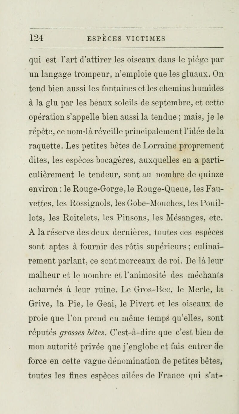 qui est l'art d'attirer les oiseaux dans le piège par un langage trompeur, n'emploie que les giuaux. On tend bien aussi les fontaines et les chemins humides à la glu par les beaux soleils de septembre, et cette opération s'appelle bien aussi la tendue ; mais, je le répète, ce nom-là réveille principalement l'idée de la raquette. Les petites bêtes de Lorraine proprement dites, les espèces bocagères, auxquelles en a parti- culièrement le tendeur, sont au nombre de quinze environ : le Rouge-Gorge, le Rouge-Queue, les Fau- vettes, les Rossignols, les Gobe-Mouches, les Pouil- lots, les Roitelets, les Pinsons, les Mésanges, etc. A la réserve des deux dernières, toutes ces espèces sont aptes à fournir des rôtis supérieurs ; culinai- rement parlant, ce sont morceaux de roi. De là leur malheur et le nombre et l'animosité des méchants acharnés à leur ruine. Le Gros-Bec, le Merle, la Grive, la Pie, le Geai, le Pivert et les oiseaux de proie que l'on prend en même temps qu'elles, sont réputés grosses bêtes. C'est-à-dire que c'est bien de mon autorité privée que j'englobe et fais entrer de force en cette vague dénomination de petites bêtes, toutes les fines espèces ailées de France qui s'at-