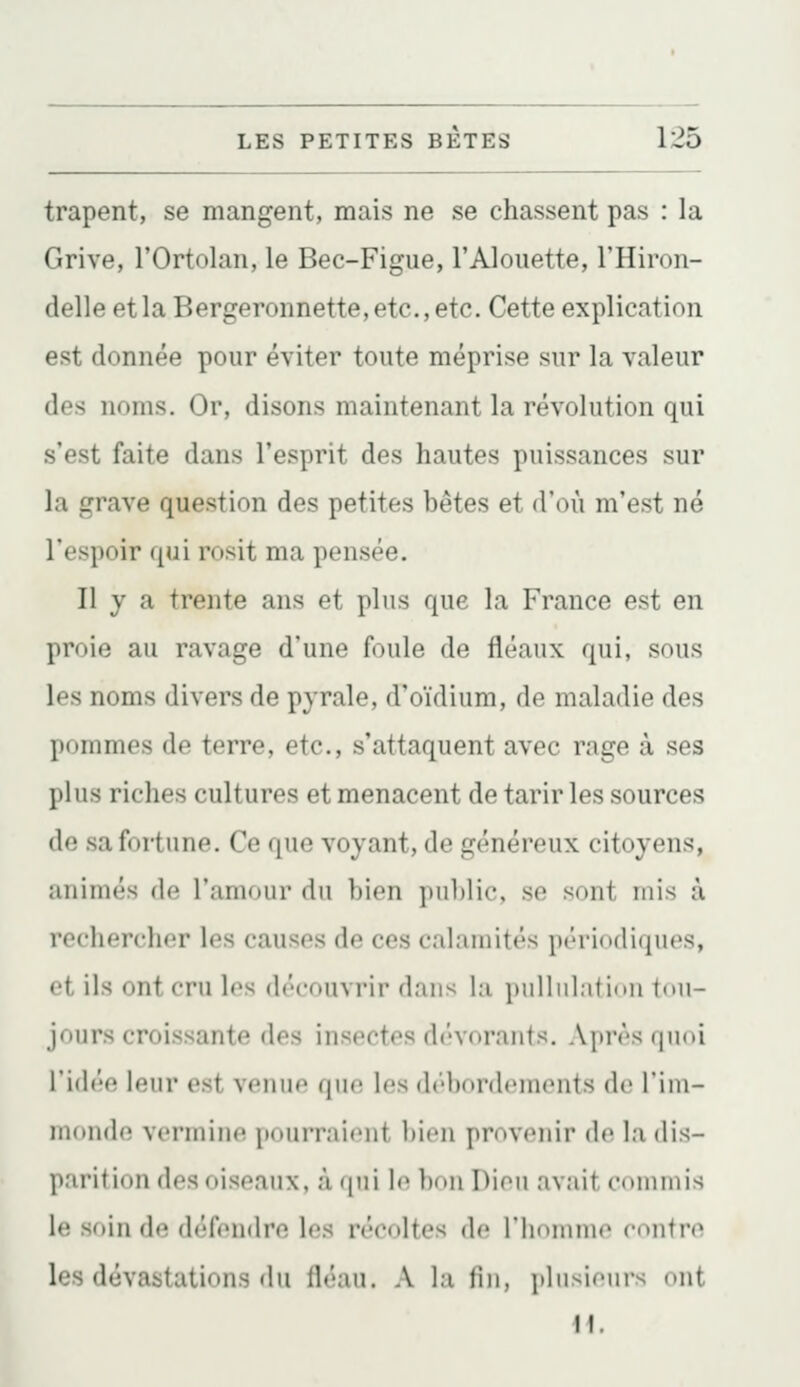 trapent, se mangent, mais ne se chassent pas : la Grive, l'Ortolan, le Bec-Figue, l'Alouette, l'Hiron- delle et la Bergeronnette, etc., etc. Cette explication est donnée pour éviter toute méprise sur la valeur des noms. Or, disons maintenant la révolution qui s'est faite dans l'esprit des hautes puissances sur la i^rave question des petites bêtes et d'où m'est né l'espoir ([ui rosit ma pensée. Il y a trente ans et plus que la France est en proie au ravage d'une foule de fléaux qui, sous les noms divers de pyrale, d'oïdium, de maladie des pommes de terre, etc., s'attaquent avec rage à ses plus riches cultures et menacent de tarir les sources do sa fortune. Ce que voyant, de généreux citoyens, animés de l'amour du bien public, se sont mis à rechercher les causes de ces calamités périodiques, ot ils ont cru les découvrir dans la pulliilalinii tou- jours croissante des insectes dévorants. Après quoi i'idf'o leur est venuo qiio les débordcuuMits de l'iiu- inonde vermine pourraient bien provenir de la dis- parition des oiseaux, à (pii \o bon Dion avait commis \('. soin de défendre les récoltes de riioninio contre les dévastations du fléau. A la fin, plnsicnrs ont