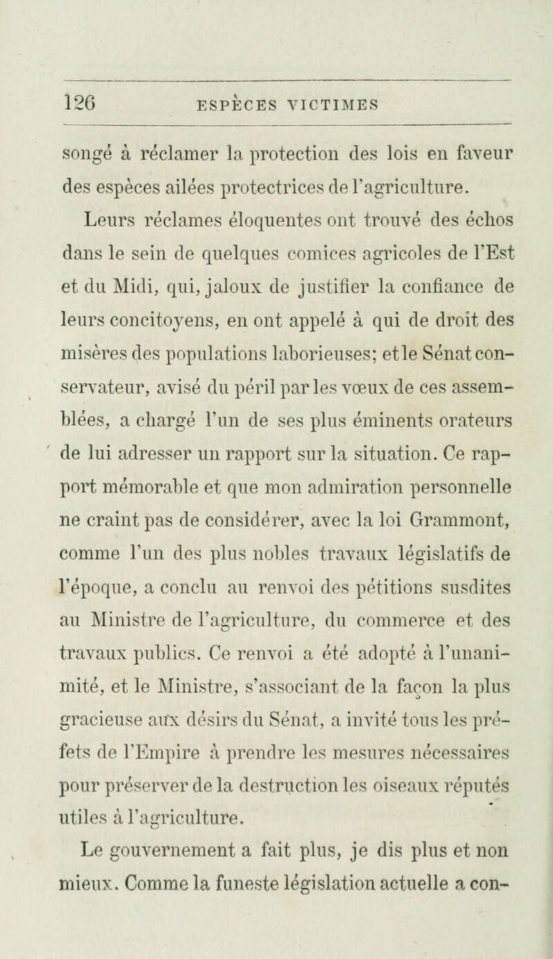 songé à réclamer la protection des lois en faveur des espèces ailées protectrices de l'agriculture. Leurs réclames éloquentes ont trouvé des échos dans le sein de quelques comices agricoles de l'Est et du Midi, qui, jaloux de justifier la confiance de leurs concitoyens, en ont appelé à qui de droit des misères des populations laborieuses; et le Sénat con- servateur, avisé du péril par les vœux de ces assem- blées, a chargé l'un de ses plus éminents orateurs de lui adresser un rapport sur la situation. Ce rap- port mémorable et que mon admiration personnelle ne craint pas de considérer, avec la loi Grammont, comme l'un des plus nobles travaux législatifs de l'époque, a conclu au renvoi des pétitions susdites au Ministre de l'agriculture, du commerce et des travaux publics. Ce renvoi a été adopté à l'unani- mité, et le Ministre, s'associant de la façon la plus gracieuse aux désirs du Sénat, a invité tous les pré- fets de l'Empire à prendre les mesures nécessaires pour préserver de la destruction les oiseaux réputés utiles à l'agriculture. Le gouvernement a fait plus, je dis plus et non mieux. Comme la funeste législation actuelle a con-