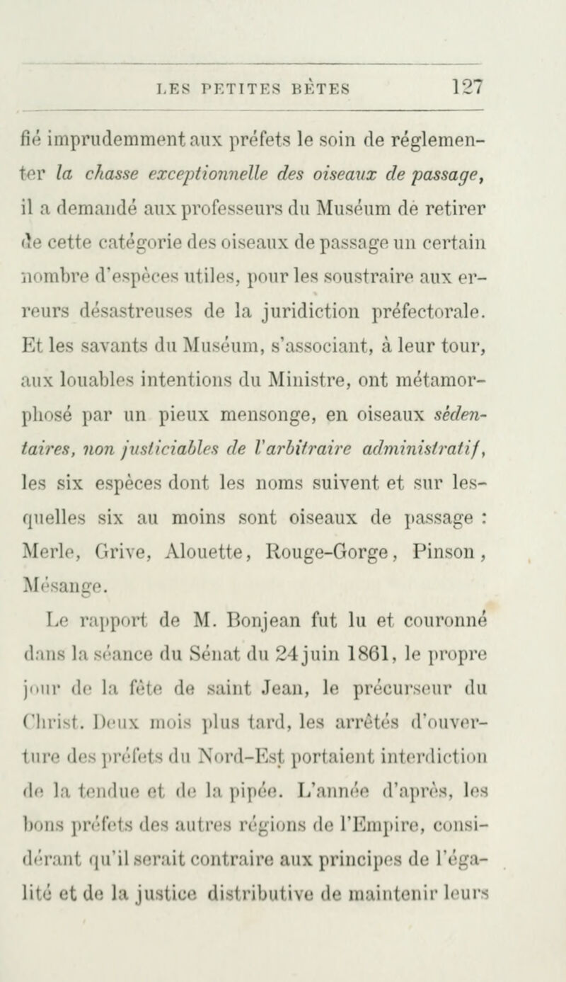 fié imprudemment aux préfets le soin de réglemen- ter la chasse exceptionnelle des oiseaux de passage, il a demandé aux professeurs du Muséum de retirer de cette catégorie des oiseaux de passage un certain nombre d'espèces utiles, pour les soustraire aux er- reurs désastreuses de la juridiction préfectorale. Et les savants du Muséum, s'associant, à leur tour, aux louables intentions du Ministre, ont métamor- phosé par un pieux mensonge, en oiseaux séden- taires, non justiciables de Varbitraire administratif, les six espèces dont les noms suivent et sur les- quelles six au moins sont oiseaux de passage : Morlo, Grive, Alouette, Rouge-Gorge, Pinson, M('sange. Le rapport de M. Bonjean fut lu et couronné (l.iHs la séance du Sénat du 24 juin 1861, le propre jdiu' (le la {liio. de saint Jean, le précurseur du ('lirist. Deux mois ]»lus tard, les arrêtés d'ouver- ture des préfets du Nord-Est portaient interdiction (In la tendue et de la pipée. L'année d'après, les bons préfets des autres régions de l'Empire, consi- (b'-rant qu'il serait contraire aux principes de l'éga- lité et de la justice distributive de maintenir leurs