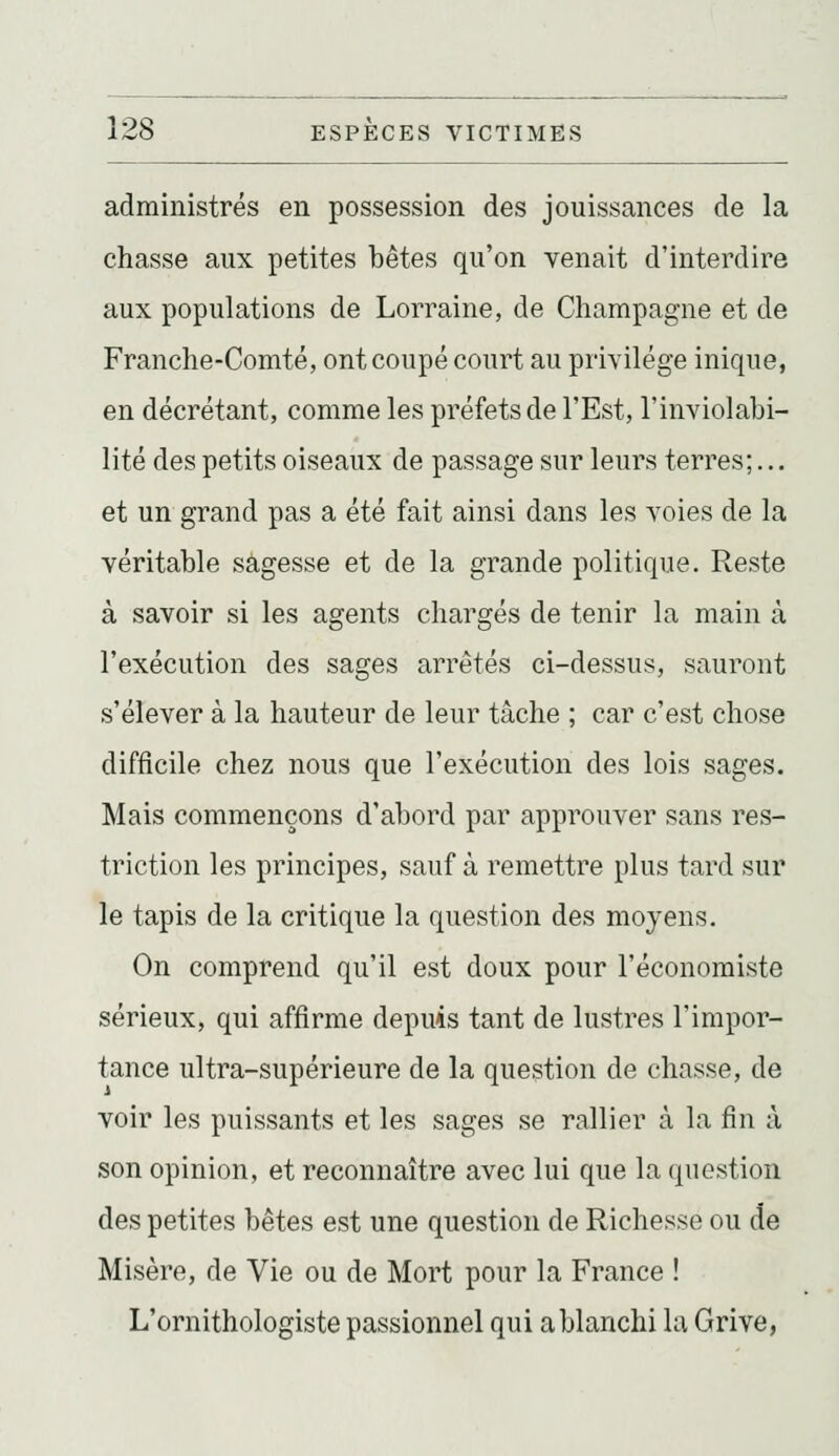 administrés en possession des jouissances de la chasse aux petites bêtes qu'on venait d'interdire aux populations de Lorraine, de Champagne et de Franche-Comté, ont coupé court au privilège inique, en décrétant, comme les préfets de l'Est, l'inviolabi- lité des petits oiseaux de passage sur leurs terres;... et un grand pas a été fait ainsi dans les voies de la véritable sagesse et de la grande politique. Reste à savoir si les agents chargés de tenir la main à l'exécution des sages arrêtés ci-dessus, sauront s'élever à la hauteur de leur tâche ; car c'est chose difflcile chez nous que l'exécution des lois sages. Mais commençons d'abord par approuver sans res- triction les principes, sauf à remettre plus tard sur le tapis de la critique la question des moyens. On comprend qu'il est doux pour l'économiste sérieux, qui affirme depuis tant de lustres l'impor- tance ultra-supérieure de la question de chasse, de voir les puissants et les sages se rallier à la fin à son opinion, et reconnaître avec lui que la question des petites bêtes est une question de Richesse ou de Misère, de Vie ou de Mort pour la France ! L'ornithologiste passionnel qui a blanchi la Grive,