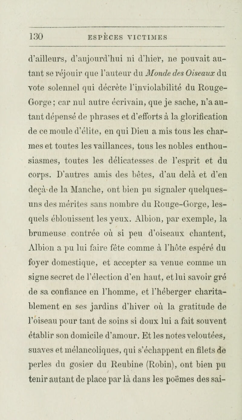 d'ailleurs, d'aujourd'hui ni d'hier, ne pouvait au- tant se réjouir que l'auteur du Monde des Oiseaux du vote solennel qui décrète l'inviolabilité du Rouge- Gorge; car nul autre écrivain, que je sache, n'a au- tant dépensé de phrases et d'efforts à la glorification de ce moule d'élite, en qui Dieu a mis tous les char- mes et toutes les vaillances, tous les nobles enthou- siasmes, toutes les délicatesses de l'esprit et du corps. D'auti'es amis des bêtes, d'au delà et d'en deçà-de la Manche, ont bien pu signaler quelques- uns des mérites sans nombre du Rouge-Gorge, les- quels éblouissent les yeux. Albion, par exemple, la brumeuse contrée où si peu d'oiseaux chantent, Albion a pu lui faire fête comme à l'hôte espéré du foyer domestique, et accepter sa venue comme un signe secret de l'élection d'en haut, et lui savoir gré de sa confiance en l'homme, et l'héberger charita- blement en ses jardins d'hiver où la gratitude de l'oiseau pour tant de soins si doux lui a fait souvent établir son domicile d'amour. Et les notes veloutées, suaves et mélancoliques, qui s'échappent en filets de perles du gosier du Reubine (Robin), ont bien pu tenir autant de place par là dans les poèmes des sai-