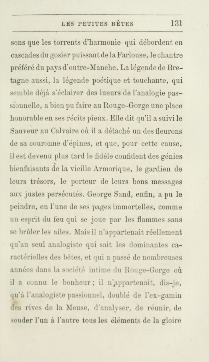 sons que les torrents d'harmonie qui débordent en cascades du gosier puissant de la Farlouse, le chantre préféré du pays d'outre-Manche. La légende de Bre- tagne aussi, la légende poétique et touchante, qui semble déjà s'éclairer des lueurs de l'analogie pas- sionnelle, a bien pu faire au Rouge-Gorge une place honorable en ses récits pieux. Elle dit qu'il a suivi le Sauveur au Calvaire où il a détaché un des fleurons de sa couronne d'épines, et que, pour cette cause, il est devenu plus tard le fidèle confident des génies bienfaisants de la vieille Armorique, le gardien de leurs trésors, le porteur de leurs bons messages aux justes persécutés. George Sand, enfin, a pu le peindre, en l'une de ses pages immortelles, comme un esprit du feu qui se joue par les flammes sans se brûleries ailes. Mais il n'appartenait réellement qu'au seul analogiste qui sait les dominantes ca- ractérielles des bêtes, et qui a passé de nombreuses années dans la société intime du Rouge-Gorge où il a connu le bonheur; il n';ippartenait, dis-je, qu'à l'analogiste passionnel, doublé de l'cx-gamin «les rives de la Meuse, d'analyser, de réunir, dn souder l'un à l'autre tous les éléments de la gloire