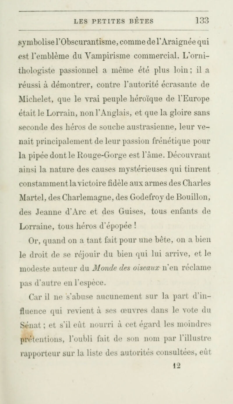 symbolise l'Obscurantisme, comme de l'Araignée qui est l'emblème du Vampirisme commercial. L'orni- thologiste passionnel a même été plus loin; il a réussi à démontrer, contre l'autorité écrasante de Michelet, que le vrai peuple héroïque de l'Europe était le Lorrain, non l'Anglais, et que la gloire sans seconde des héros de souche austrasienne, leur ve- nait principalement de leur passion frénétique pour la pipée dont le Rouge-Gorge est l'âme. Découvrant ainsi la nature des causes mystérieuses qui tinrent constamment la victoire fidèle aux armes des Charles Martel, des Charlemagne, des Godefroy de Bouillon, des Jeanne d'Arc et des Guises, tous enfants de Lorraine, tous héros d'épopée ! Or, quand on a tant fait pour une bête, on a bien le droit de se réjouir du bien qui lui arrive, et le modeste auteur du Monde des oiseaux n'en réclame pas d'autrt! en l'espèce. Car il ne s'abuse aucunement sur la part d'in- fluence qui revient à ses œuvres dans le vote du Sénat ; et s'il eût nourri à cet égard les moindres jA^tentions, l'oul)!! fait de son nom par l'illustre rapporteur sur la liste des autorités consultées, eût 12