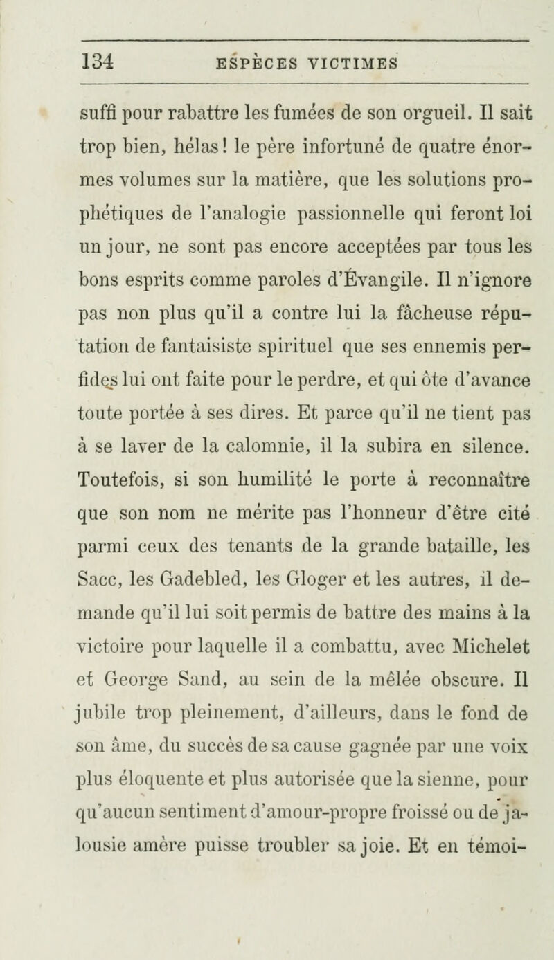 suffi pour rabattre les fumées de son orgueil. Il sait trop bien, hélas ! le père infortuné de quatre énor- mes volumes sur la matière, que les solutions pro- phétiques de l'analogie passionnelle qui feront loi un jour, ne sont pas encore acceptées par tous les bons esprits comme paroles d'Évangile. Il n'ignore pas non plus qu'il a contre lui la fâcheuse répu- tation de fantaisiste spirituel que ses ennemis per- fide^s lui ont faite pour le perdre, et qui ôte d'avance toute portée à ses dires. Et parce qu'il ne tient pas à se laver de la calomnie, il la subira en silence. Toutefois, si son humilité le porte à reconnaître que son nom ne mérite pas l'honneur d'être cité parmi ceux des tenants de la grande bataille, les Sacc, les Gadebled, les Gloger et les autres, il de- mande qu'il lui soit permis de battre des mains à la victoire pour laquelle il a combattu, avec Michelet et George Sand, au sein de la mêlée obscure. Il jubile trop pleinement, d'ailleurs, dans le fond de son âme, du succès de sa cause gagnée par une voix plus éloquente et plus autorisée que la sienne, pour qu'aucun sentiment d'amour-propre froissé ou de ja- lousie amère puisse troubler sa joie. Et en témoi-