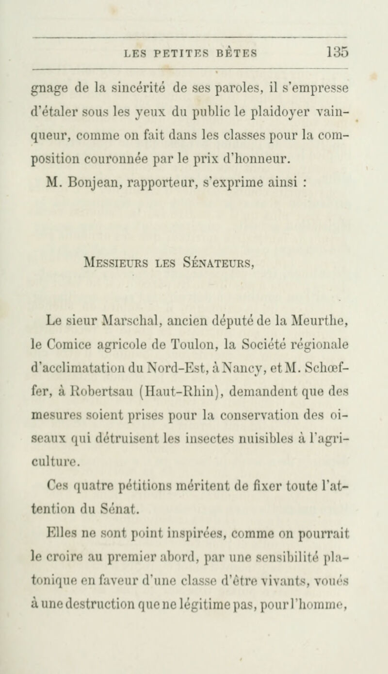 gnage de la sincérité de ses paroles, il s'empresse d'étaler sous les yeux du public le plaidoyer vain- queur, comme on fait dans les classes pour la com- position couronnée par le prix d'honneur. M. Bonjean, rapporteur, s'exprime ainsi : Messieurs les Sénateurs, Le sieur Marschal, ancien député de la Meurtlie, le Comice agricole de Toulon, la Société régionale d'acclimatation du Nord-Est, à Nancy, et M. Schœf- fer, à Robertsau (Haut-Rhin), demandent que des mesures soient prises pour la conservation des oi- seaux qui détruisent les insectes nuisibles à l'agri- culture. Ces quatre pétitions méritent de fixer toute l'at- tention du Sénat. Elles ne sont point inspirées, comme on pourrait le croire au premier abord, par une sensibilité pla- tonique en faveur d'une classe d'être vivants, voués à une destruction que ne légitime pas, pourl'liommo,