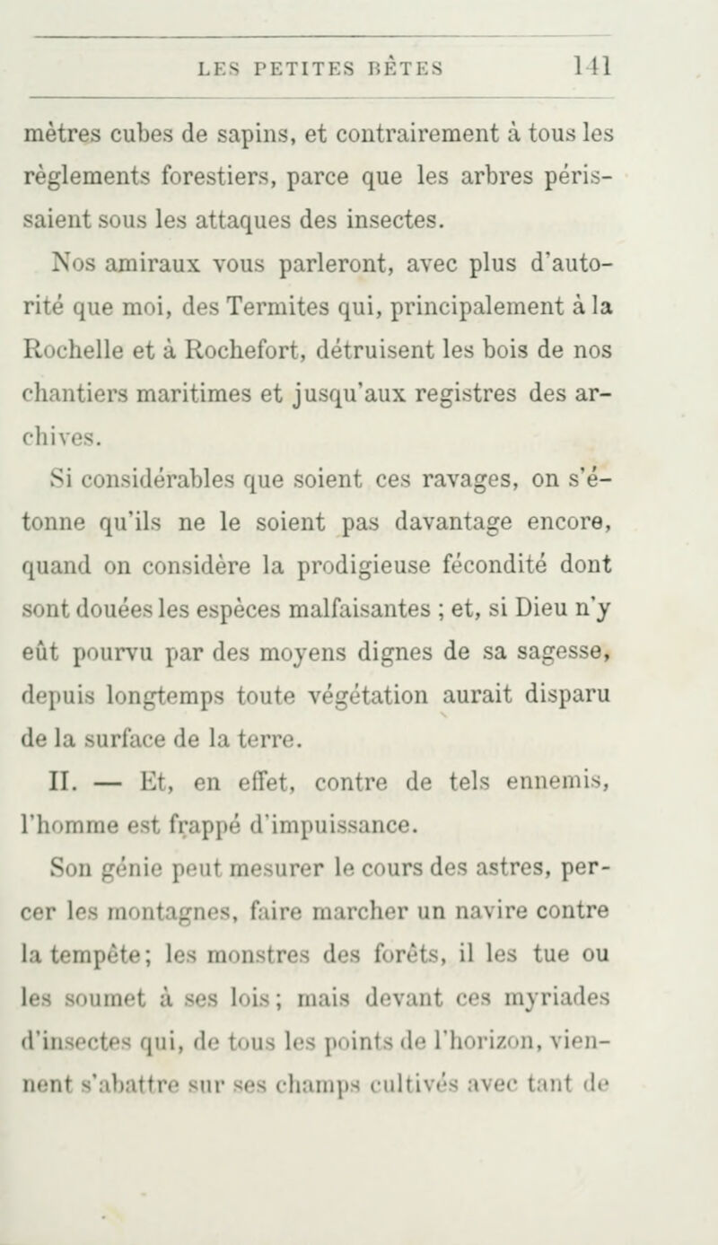mètres cubes de sapins, et contrairement à tous les règlements forestiers, parce que les arbres péris- saient sous les attaques des insectes. Nos amiraux vous parleront, avec plus d'auto- rité que moi, des Termites qui, principalement à la Rochelle et à Rochefort, détruisent les bois de nos chantiers maritimes et jusqu'aux registres des ar- chives. Si considérables que soient ces ravages, on s'é- tonne qu'ils ne le soient pas davantage encore, quand on considère la prodigieuse fécondité dont sont douées les espèces malfaisantes ; et, si Dieu n'y eût pourvu par des moyens dignes de sa sagesse, depuis longtemps toute végétation aurait disparu de la surface de la terre. II. — Ht, en effet, contre de tels ennemis, l'homme est frappé d'impuissance. Son génie peut mesurer le cours des astres, per- cer les montagnes, faire marcher un navire contre la tempête; les monstres des forêts, il les tue ou les soumet à ses lois ; mais devant ces myriades d'insectes qui, de tous les points de l'horizon, vien- ii<;nt s'abattre sur ses champs cnUiv<'^ .tvec tant de