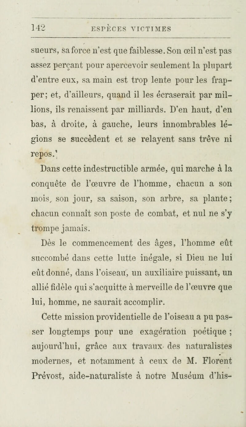 sueurs, sa force n'est que faiblesse. Son œil n'est pas assez perçant pour apercevoir seulement la plupart d'entre eux, sa main est trop lente pour les frap- per; et, d'ailleurs, quand il les écraserait par mil- lions, ils renaissent par milliards. D'en haut, d'en bas, à droite, à gauche, leurs innombrables lé- gions se succèdent et se relayent sans trêve ni repos.' Dans cette indestructible armée, qui marche à la conquête de l'œuvre de l'homme, chacun a son mois, son jour, sa saison, son arbre, sa plante; chacun connaît son poste de combat, et nul ne s'y trompe jamais. Dès le commencement des âges, l'homme eût succombé dans cette lutte inégale, si Dieu ne lui eût donné, dans l'oiseau, un auxiliaire puissant, un allié fidèle qui s'acquitte à merveille de l'œuvre que lui, homme, ne saurait accomplir. Cette mission providentielle de l'oiseau a pu pas- ser longtemps pour une exagération poétique ; aujourd'hui, grâce aux travaux des naturalistes modernes, et notamment à ceux de M. Florent Prévost, aide-naturaliste à notre Muséum d'his-