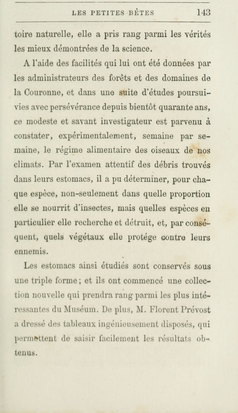 toire naturelle, elle a pris rang parmi les vérités les mieux démontrées de la science. A l'aide des facilités qui lui ont été données par les administrateurs des forêts et des domaines de la Couronne, et dans une suite d'études poursui- vies avec persévérance depuis bientôt quarante ans, ce modeste et savant investigateur est parvenu à constater, expérimentalement, semaine par se- maine, le régime alimentaire des oiseaux de nos climats. Par l'examen attentif des débris trouvés dans leurs estomacs, il a pu déterminer, pour cha- que espèce, non-seulement dans quelle proportion elle se nourrit d'insectes, mais quelles espèces en particulier elle recherche et détruit, et, par consé- quent, quels végétaux elle protège contre leurs ennemis. Les estomacs ainsi étudiés sont conservés sous une triple forme ; et ils ont commencé une collec- tion nouvelle qui prendra rang parmi les plus inté- ressantes du Muséum. De plus, M. Florent Prévost a dressé des tableaux ingénieusement disposés, qui pormèttent de saisir fiicilement les résultats ob- tenus.