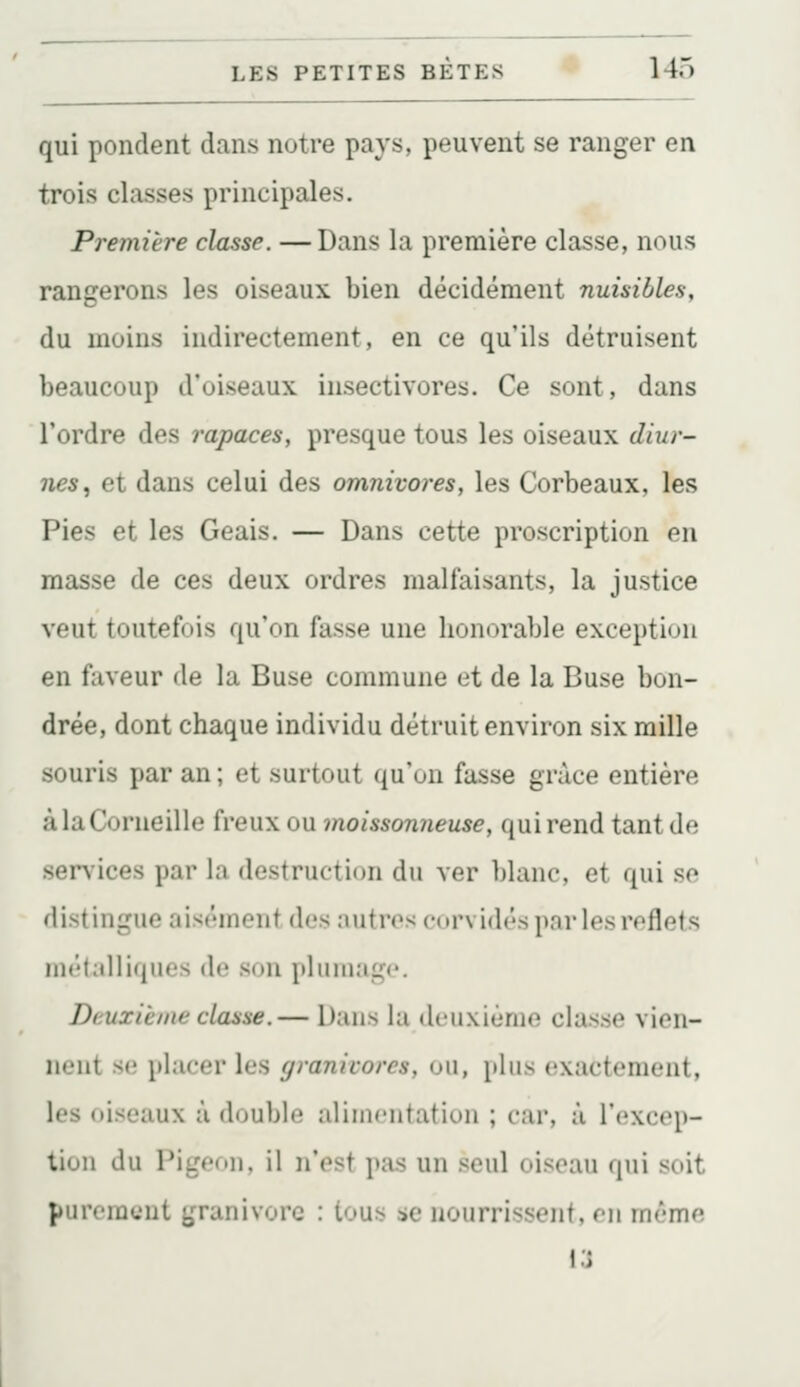 qui pondent dans notre pays, peuvent se ranger en trois classes principales. Première classe. —Dans la première classe, nous rangerons les oiseaux bien décidément nuisibles, du moins indirectement, en ce qu'ils détruisent beaucoup d'oiseaux insectivores. Ce sont, dans l'ordre des rapaces, presque tous les oiseaux diur- nes^ et dans celui des omnivores, les Corbeaux, les Pies et les Geais. — Dans cette proscription en masse de ces deux ordres malfaisants, la justice veut toutefois qu'on fasse une honorable exception en faveur de la Buse commune et de la Buse bon- drée, dont chaque individu détruit environ six mille souris par an; et surtout qu'on fasse grùce entière àlaCorneille freux ou moissonneuse, qui rend tant de services par la destruction du ver blanc, et qui se distingue aisément des autres corvidés parles reflets métalliques de son plumage. Deuxième classe.— Dans la deuxième classe vien- nent se placer les granivores, on, plus exactement, les oiseaux à double alimentation ; car, à l'excep- tion du Pigeon, il n'est pas un seul oiseau qui soit puroracnt granivore : tous se nourrissent, m même IJ