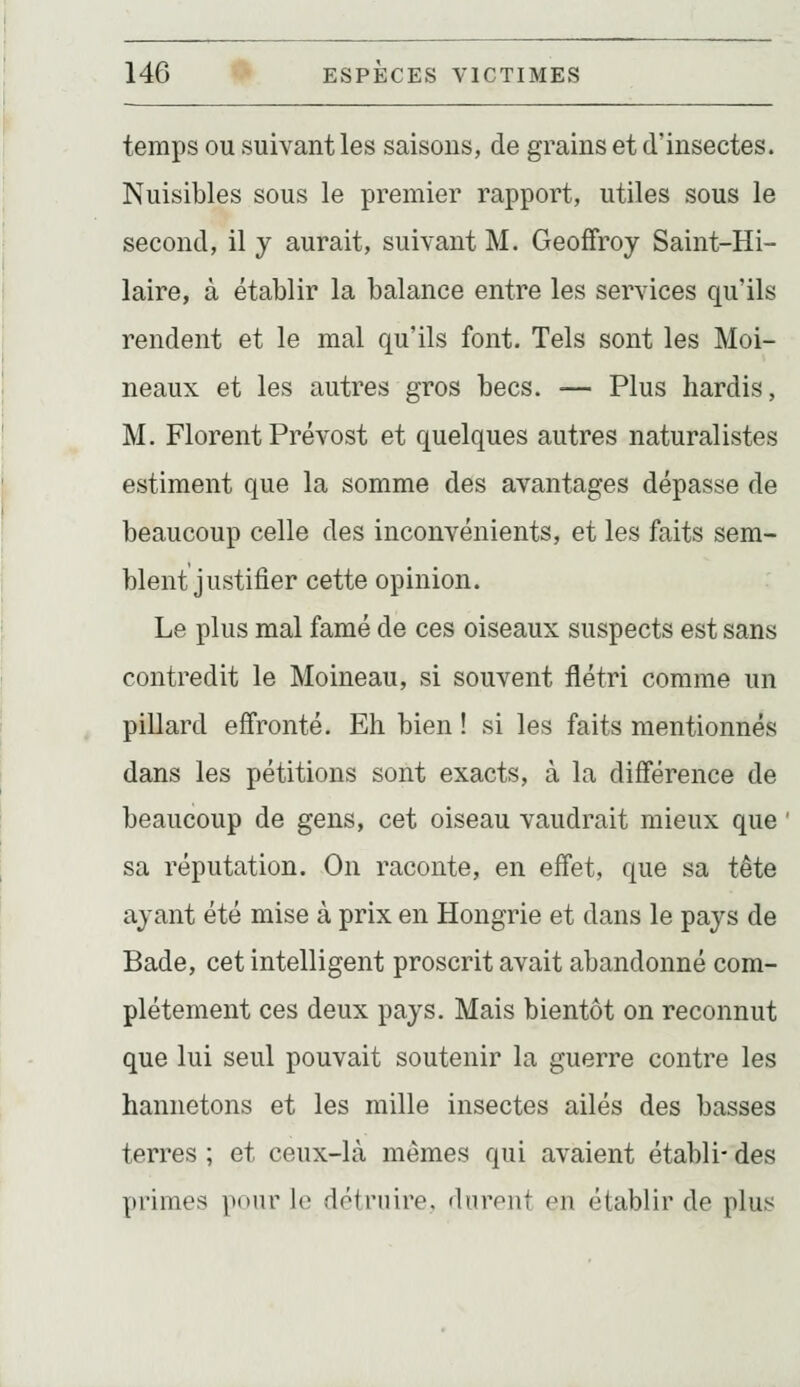 temps ou suivant les saisons, de grains et d'insectes. Nuisibles sous le premier rapport, utiles sous le second, il y aurait, suivant M. Geoffroy Saint-Hi- laire, à établir la balance entre les services qu'ils rendent et le mal qu'ils font. Tels sont les Moi- neaux et les autres gros becs. — Plus hardis, M. Florent Prévost et quelques autres naturalistes estiment que la somme des avantages dépasse de beaucoup celle des inconvénients, et les faits sem- blent justifier cette opinion. Le plus mal famé de ces oiseaux suspects est sans contredit le Moineau, si souvent flétri comme un pillard effronté. Eh bien ! si les faits mentionnés dans les pétitions sont exacts, à la différence de beaucoup de gens, cet oiseau vaudrait mieux que sa réputation. On raconte, en effet, que sa tête ayant été mise à prix en Hongrie et dans le pays de Bade, cet intelligent proscrit avait abandonné com- plètement ces deux pays. Mais bientôt on reconnut que lui seul pouvait soutenir la guerre contre les hannetons et les mille insectes ailés des basses terres ; et ceux-là mêmes qui avaient établi- des primes pour le détruire, durent en établir de plus