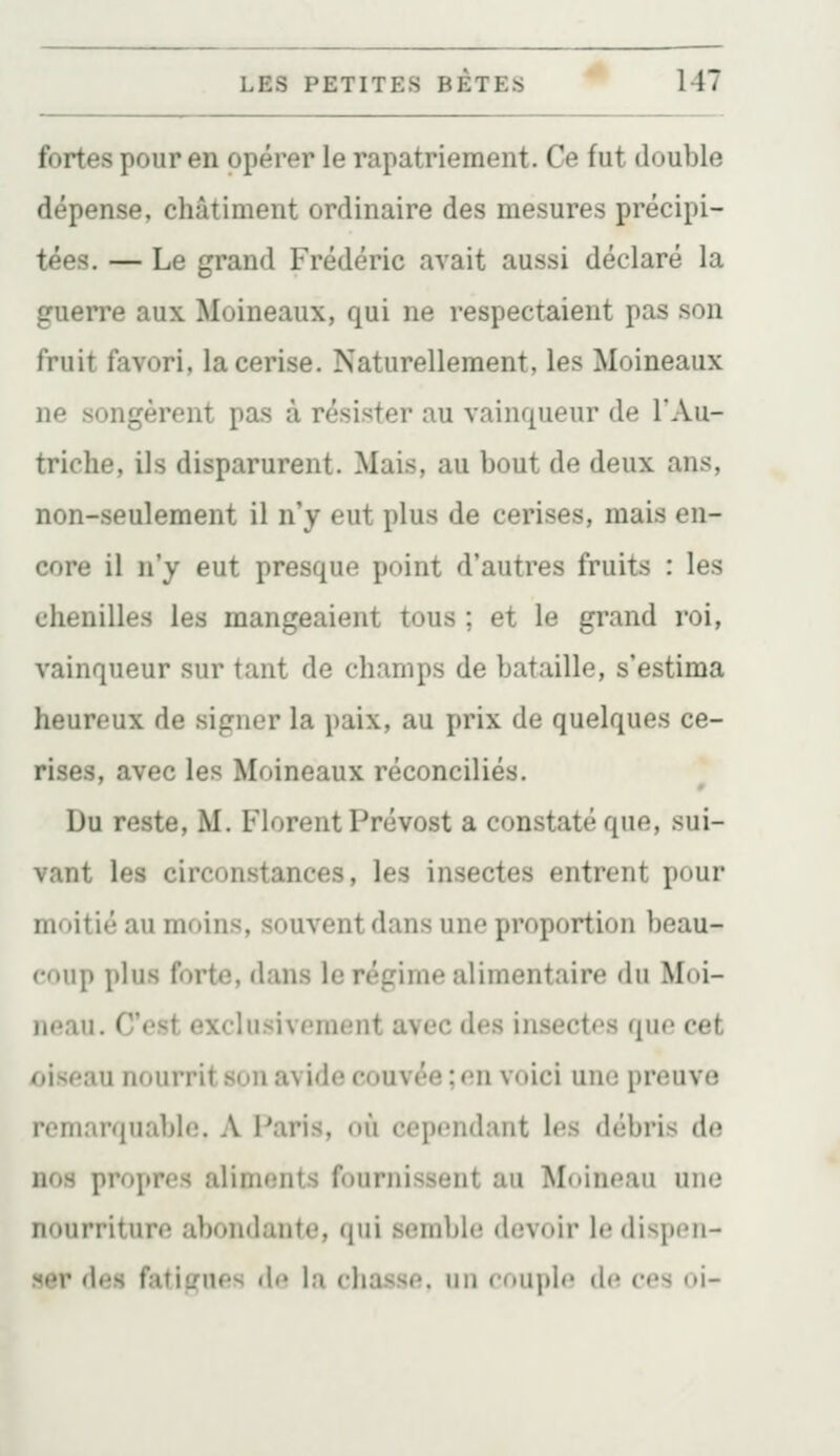 fortes pour en opérer le rapatriement. Ce fut double dépense, châtiment ordinaire des mesures précipi- tées. — Le grand Frédéric avait aussi déclaré la guerre aux Moineaux, qui ne respectaient pas son fruit favori, la cerise. Naturellement, les Moineaux ne songèrent pas à résister au vainqueur de l'Au- triche, ils disparurent. Mais, au bout de deux ans, non-seulement il n'y eut plus de cerises, mais en- core il n'y eut presque point d'autres fruits : les chenilles les mangeaient tous ; et le grand roi, vainqueur sur tant de champs de bataille, s'estima heureux de signer la paix, au prix de quelques ce- rises, avec les Moineaux réconciliés. Du reste, M. Florent Prévost a constaté que, sui- vant les circonstances, les insectes entrent pour moitié au moins, souvent dans une proportion beau- coup plus forte, dans le régime alimentaire du Moi- neau. C'est exclusivement avec des insectes que cet oiseau nourrit son avide couvée ; on voici une preuve remarquable. A Paris, où cependant les débris de nos propres aliments fournissent au Moineau une nourriture abondante, qui semble devoir le dispen- ser des fatigues d«» la cha.sse. un cfuiple de ces ni-