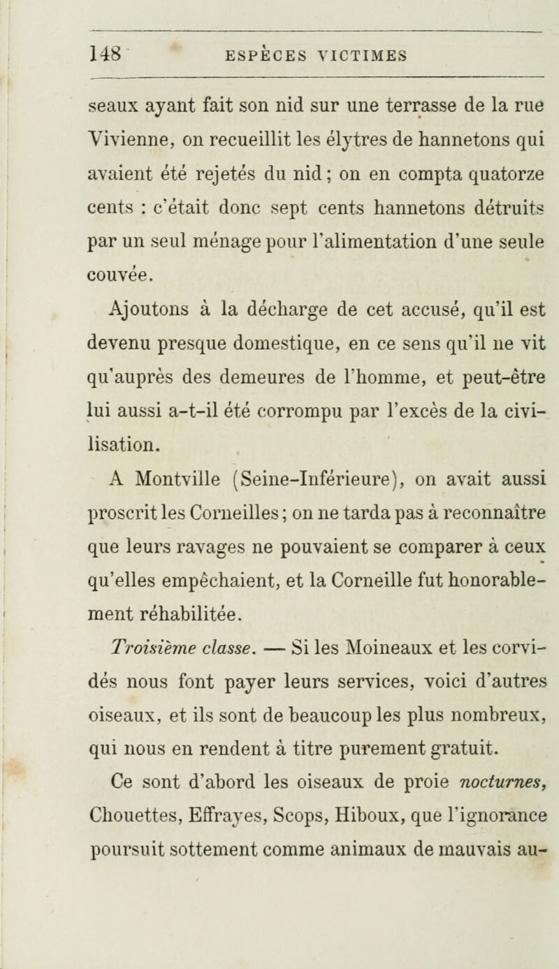 seaux ayant fait son nid sur une terrasse de la rue Vivienne, on recueillit les élytres de hannetons qui avaient été rejetés du nid ; on en compta quatorze cents : c'était donc sept cents hannetons détruits par un seul ménage pour l'alimentation d'une seule couvée. Ajoutons à la décharge de cet accusé, qu'il est devenu presque domestique, en ce sens qu'il ne vit qu'auprès des demeures de l'homme, et peut-être lui aussi a-t-il été corrompu par l'excès de la civi- lisation. A Montville (Seine-Inférieure), on avait aussi proscrit les Corneilles ; on ne tarda pas à reconnaître que leurs ravages ne pouvaient se comparer à ceux qu'elles empêchaient, et la Corneille fut honorable- ment réhabilitée. Troisième classe. — Si les Moineaux et les corvi- dés nous font payer leurs services, voici d'autres oiseaux, et ils sont de beaucoup les plus nombreux, qui nous en rendent à titre purement gratuit. Ce sont d'abord les oiseaux de proie nocturnes, Chouettes, Effrayes, Scops, Hiboux, que l'ignorance poursuit sottement comme animaux de mauvais au-
