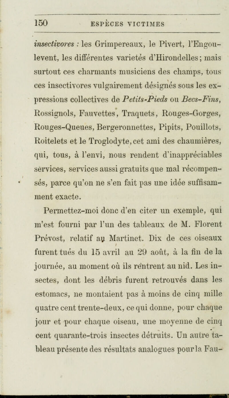 iTisectivores : les Grimpereaux, le Pivert, l'Engou- levent, les différentes variétés d'Hirondelles ; mais surtout ces charmants musiciens des champs, tous ces insectivores vulgairement désignés sous les ex- pressions collectives de Petits-Pieds ou Becs-Fins, Rossignols, Fauvettes, Traquets, Rouges-Gorges, Rouges-Queues, Bergeronnettes, Pipits, Pouillots, Roitelets et le Troglodyte, cet ami des chaumières, qui, tous, à l'eiivi, nous rendent d'inappréciables services, services aussi gratuits que mal récompen- sés, parce qu'on ne s'en fait pas une idée suffisam- ment exacte. Permettez-moi donc d'en citer un exemple, qui m'est fourni par l'un des tableaux de M. Florent Prévost, relatif au Martinet. Dix de ces oiseaux furent tués du 15 avril au 29 août, à la fin de la journée, au moment où ils rentrent au nid. Les in- sectes, dont les débris furent retrouvés dans les estomacs, ne montaient pas à moins de cinq mille quatre cent trente-deux, ce qui donne, pour chaque jour et pour chaque oiseau, une moyenne de cinq cent quarante-trois insectes détruits. Un autre ta- bleau présente des résultats analogues pour la Fau-