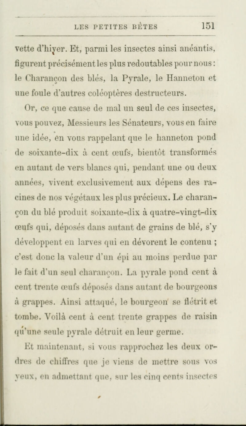 vette d'hiyer. Et, parmi les insectes ainsi anéantis, figurent précisément les plus redoutables pour nous : le Charançon des blés, la Pyrale, le Hanneton et une foule d'autres coléoptères destructeurs. Or, ce que cause de mal un seul de ces insectes, vous pouvez, Messieurs les Sénateurs, vous en faire une idée, en vous rappelant que le hanneton pond de soixante-dix à cent œufs, bientôt transformés en autant de vers blancs qui, pendant une ou deux années, vivent exclusivement aux dépens des ra- cines de nos végétaux les plus précieux. Le charan- çon du blé produit soixante-dix à quatre-vingt-dix œufs qui, déposés dans autant de grains de blé, s'y développent en larves qui en dévorent le contenu ; c'est donc la valeur d'un épi au moins perdue par le fait d'un seul charançon. La pyrale pond cent à cent trente œufs déposés dans autant de bourgeons à grappes. Ainsi attaqué, le bourgeon se flétrit et tombe. Voilà cent à cent trente grappes de raisin (lu'une seule pyrale détruit en leur germe. Kt maintenant, si vous rapprochez les deux or- dres do chiffres ([\m je viens de mettre sous vos yeux, en admettant que, sur les cinq cents insectes