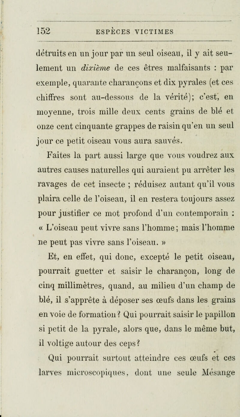 détruits en un jour par un seul oiseau, il y ait seu- lement un dixième de ces êtres malfaisants : par exemple, quarante charançons et dix pyraies (et ces chiffres sont au-dessous de la vérité); c'est, en moyenne, trois mille deux cents grains de blé et onze cent cinquante grappes de raisin qu'en un seul jour ce petit oiseau vous aura sauvés. Faites la part aussi large que vous voudrez aux autres causes naturelles qui auraient pu arrêter les ravages de cet insecte ; réduisez autant qu'il vous plaira celle de l'oiseau, il en restera toujours assez pour justifier ce mot profond d'un contemporain : « L'oiseau peut vivre sans l'homme ; mais l'homme ne peut pas vivre sans l'oiseau. » Et, en effet, qui donc, excepté le petit oiseau, pourrait guetter et saisir le charançon, long de cinq millimètres, quand, au milieu d'un champ de blé, il s'apprête à déposer ses œufs dans les grains envoie de formation? Qui pourrait saisir le papillon si petit de la pyrale, alors que, dans le même but, il voltige autour des ceps? Qui pourrait surtout atteindre ces œufs et ces larves microscopiques, dont une seule Mésange