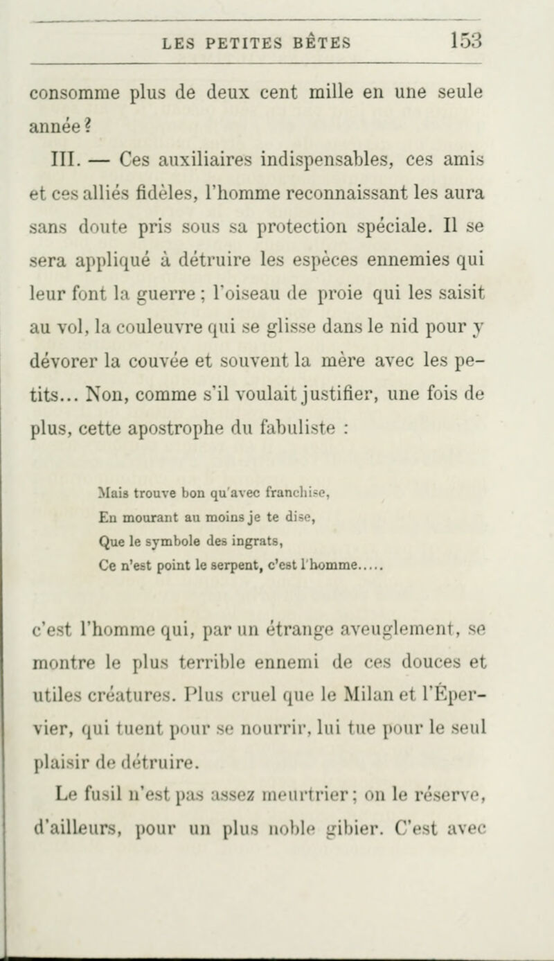 consomme plus de deux cent raille en une seule année ? III. — Ces auxiliaires indispensables, ces amis et ces alliés fidèles, l'homme reconnaissant les aura sans doute pris sous sa protection spéciale. Il se sera appliqué à détruire les espèces ennemies qui leur font la guerre ; l'oiseau de proie qui les saisit au vol, la couleuvre qui se glisse dans le nid pour y dévorer la couvée et souvent la mère avec les pe- tits... Non, comme s'il voulait justifier, une fois de plus, cette apostrophe du fabuliste : Mais trouve bon qu'avec franchise, En mourant au moins je te dise, Que le symbole des ingrats, Ce n'est point le serpent, c'est l'homme c'est l'homme qui, par un étrange aveuglement, se montre le plus terrible ennemi de ces douces et utiles créatures. Plus cruel que le Milan et l'Éper- vier, qui tuent pour se nourrir, lui tue pour le seul plaisir de détruire. Le fusil n'est pas assez meurtrier; on le réserve, d'ailleurs, pour uu plus noble gibier. C'est avec