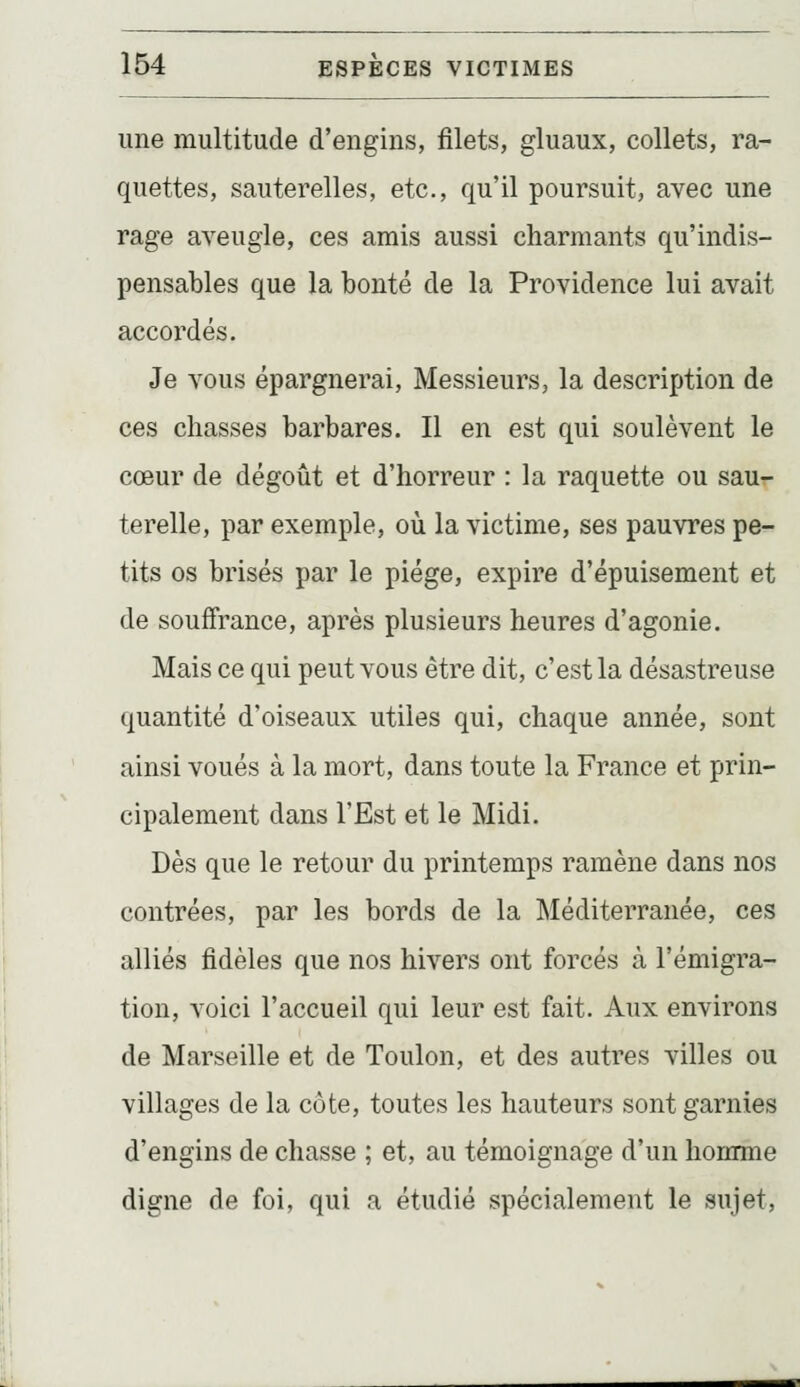 une multitude d'engins, filets, gluaux, collets, ra- quettes, sauterelles, etc., qu'il poursuit, avec une rage aveugle, ces amis aussi charmants qu'indis- pensables que la bonté de la Providence lui avait accordés. Je vous épargnerai. Messieurs, la description de ces chasses barbares. Il en est qui soulèvent le cœur de dégoût et d'horreur : la raquette ou sau- terelle, par exemple, où la victime, ses pauvres pe- tits os brisés par le piège, expire d'épuisement et de souffrance, après plusieurs heures d'agonie. Mais ce qui peut vous être dit, c'est la désastreuse quantité d'oiseaux utiles qui, chaque année, sont ainsi voués à la mort, dans toute la France et prin- cipalement dans l'Est et le Midi. Dès que le retour du printemps ramène dans nos contrées, par les bords de la Méditerranée, ces alliés fidèles que nos hivers ont forcés à l'émigra- tion, voici l'accueil qui leur est fait. Aux environs de Marseille et de Toulon, et des autres villes ou villages de la côte, toutes les hauteurs sont garnies d'engins de chasse ; et, au témoignage d'un homme digne de foi, qui a étudié spécialement le sujet,