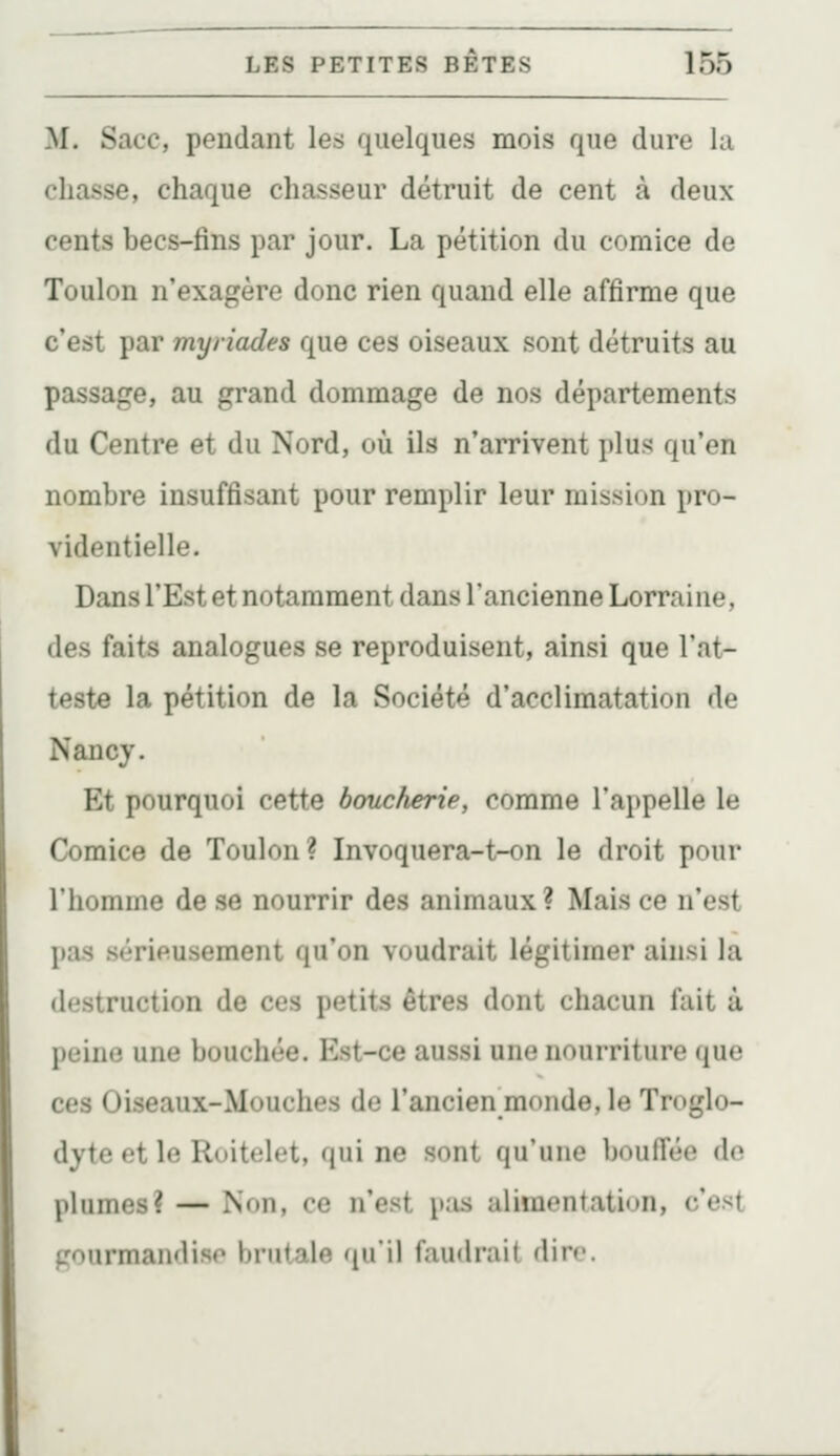 M. Sacc, pendant les quelques mois que dure la chasse, chaque chasseur détruit de cent à deux cents becs-fins par jour. La pétition du comice de Toulon n'exagère donc rien quand elle affirme que c'est par myriades que ces oiseaux sont détruits au passage, au grand dommage de nos départements du Centre et du Nord, où ils n'arrivent plus qu'en nombre insuffisant pour remplir leur mission pro- videntielle. Dans l'Est et notamment dans l'ancienne Lorraine, des faits analogues se reproduisent, ainsi que l'at- teste la pétition de la Société d'acclimatation de Nancy. Et pourquoi cette boucherie, comme l'appelle le Comice de Toulon? Invoquera-t-on le droit pour l'homme de se nourrir des animaux? Mais ce n'est pas sérieusement qu'on voudrait légitimer ainsi la destruction de ces petits êtres dont chacun fait à peine une bouchée. Est-ce aussi une nourriture que ces Oiseaux-Mouches de l'ancien monde, le Troglo- dyte et le Roitelet, qui ne sont qu'une boufi'ée do plumes? — Non, ce n'est pas alimentation, c'est gourmandise brutale qu'il faudrait dire.