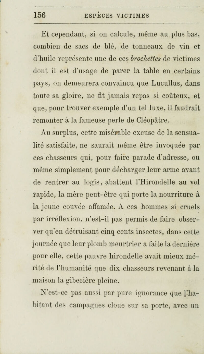 Et cependant, si on calcule, même au plus bas, combien de sacs de blé, de tonneaux de vin et d'huile représente une de ces brochettes de victimes dont il est d'usage de parer la table en certains pays, on demeurera convaincu que Lucullus, dans toute sa gloire, ne fit jamais repas si coûteux, et que, pour trouver exemple d'un tel luxe, il faudrait remonter à la fameuse perle de Cléopâtre. Au surplus, cette misérable excuse de la sensua- lité satisfaite, ne saurait même être invoquée par ces chasseurs qui, pour faire parade d'adresse, ou même simplement pour décharger leur arme avant de rentrer au logis, abattent l'Hirondelle au vol rapide, la mère peut-être qui porte la nourriture à la jeune couvée affamée. A ces hommes si cruels par irréflexion, n'est-il pas permis de faire obser- ver qu'en détruisant cinq cents insectes, dans cette journée que leur plomb meurtrier a faite la dernière pour elle, cette pauvre hirondelle avait mieux mé- rité de l'humanité que dix chasseurs revenant à la maison la gibecière pleine. N'est-ce pas aussi par pure ignorance que l'ha- bitant des campagnes cloue sur sa porte, avec un