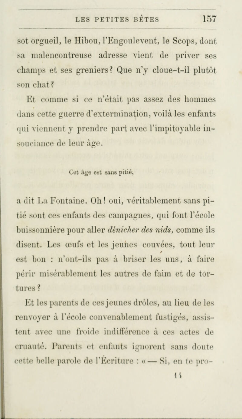 sot orgueil, le Hibou, l'Engoulevent, le Scops, dont sa malencontreuse adresse vient de priver ses champs et ses greniers? Que n'y cloue-t-il plutôt son chat? Et comme si ce n'était i>as assez des hommes dans cette guerre d'extermination, voilà les enfants qui viennent y prendre part avec l'impitoyable in- souciance d<^ leur âge. Cet âge Cet saus pitié, a dit La Fontaine. Oh ! oui, véritablement sans pi- tié sont ces enfants des campagnes, qui fout l'école buissonnière pour aller dénicher des nids, comme ils disent. Les œufs et les jeunes couvées, tout leur est bon : n'ont-ils pas à briser les uns, à faire périr misérablement les autres de faim et de tor- tures ? Et les parents de ces jeunes drôles, au lieu de h^s renvoyer à l'école convenablement fustigés, assis- tent avec une froid(î indifférence à ces actes de cruauté. Parents et enfants ignoi-cnt sans doute cette belle parole de l'Écriture : «— Si, en le yvu- {\