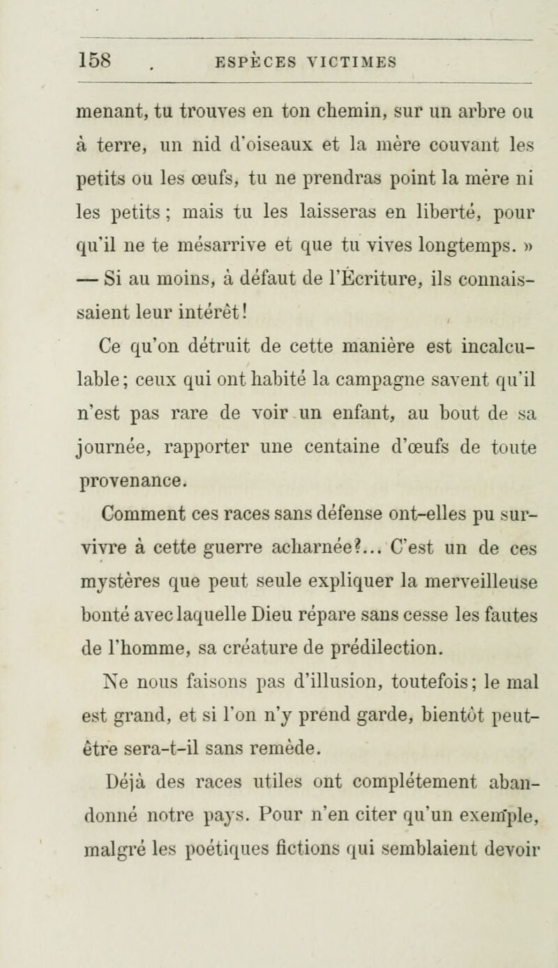 menant, tu trouves en ton chemin, sur un arbre ou à terre, un nid d'oiseaux et la mère couvant les petits ou les œufs, tu ne prendras point la mère ni les petits ; mais tu les laisseras en liberté, pour qu'il ne te mésarrive et que tu vives longtemps. » — Si au moins, à défaut de l'Écriture, ils connais- saient leur intérêt ! Ce qu'on détruit de cette manière est incalcu- lable ; ceux qui ont habité la campagne savent qu'il n'est pas rare de voir un enfant, au bout de sa journée, rapporter une centaine d'œufs de toute provenance. Comment ces races sans défense ont-elles pu sur- vivre à cette guerre acharnée?... C'est un de ces mystères que peut seule expliquer la merveilleuse bonté avec laquelle Dieu répare sans cesse les fautes de l'homme, sa créature de prédilection. Ne nous faisons pas d'illusion, toutefois; le mal est grand, et si Ton n'y prend garde, bientôt peut- être sera-t-il sans remède. Déjà des races utiles ont complètement aban- donné notre pays. Pour n'en citer qu'un exemple, malgré les poétiques fictions qui semblaient devoir