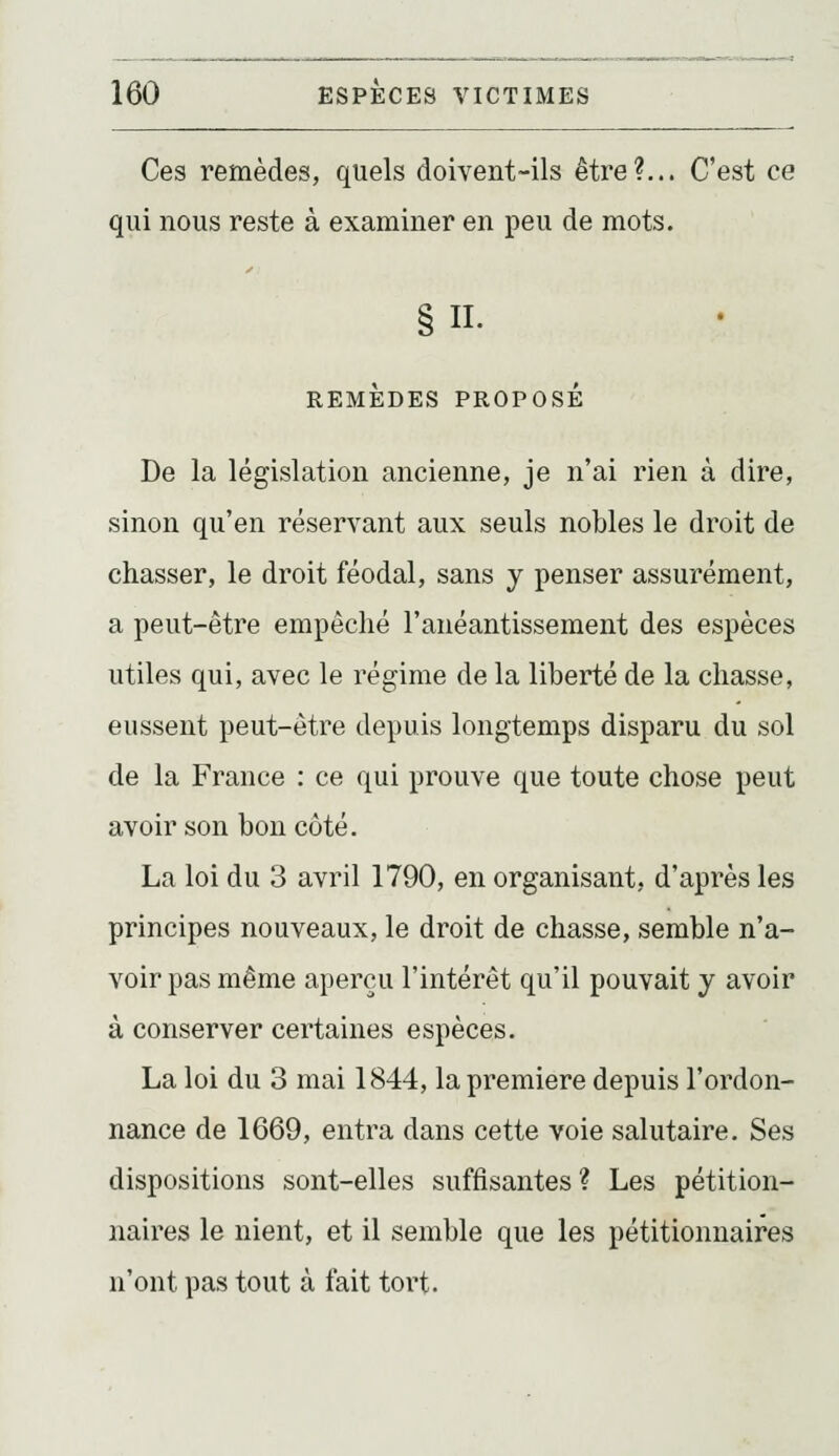 Ces remèdes, quels doivent-ils être?,.. C'est ce qui nous reste à examiner en peu de mots. IL REMEDES PROPOSE De la législation ancienne, je n'ai rien à dire, sinon qu'en réservant aux seuls nobles le droit de chasser, le droit féodal, sans y penser assurément, a peut-être empêché l'anéantissement des espèces utiles qui, avec le régime de la liberté de la chasse, eussent peut-être depuis longtemps disparu du sol de la France : ce qui prouve que toute chose peut avoir son bon côté. La loi du 3 avril 1790, en organisant, d'après les principes nouveaux, le droit de chasse, semble n'a- voir pas même aperçu l'intérêt qu'il pouvait y avoir à conserver certaines espèces. La loi du 3 mai 1844, la première depuis l'ordon- nance de 1669, entra dans cette voie salutaire. Ses dispositions sont-elles suffisantes ? Les pétition- naires le nient, et il semble que les pétitionnaires n'ont pas tout à fait tort.