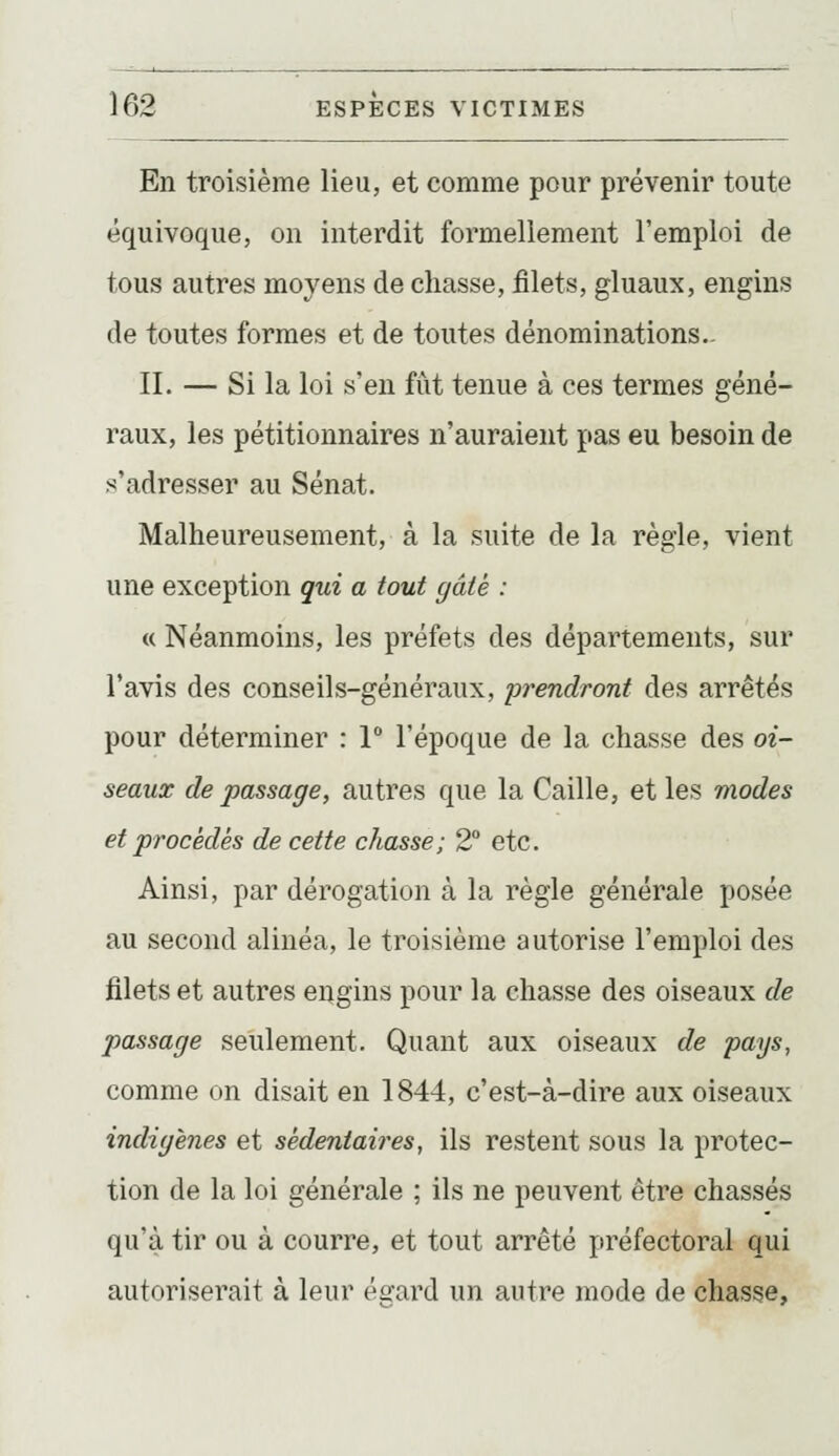 En troisième lieu, et comme pour prévenir toute équivoque, on interdit formellement l'emploi de tous autres moyens de chasse, filets, gluaux, engins de toutes formes et de toutes dénominations.. II. — Si la loi s'en fût tenue à ces termes géné- raux, les pétitionnaires n'auraient pas eu besoin de s'adresser au Sénat. Malheureusement, à la suite de la règle, vient une exception qui a tout gâté : « Néanmoins, les préfets des départements, sur l'avis des conseils-généraux, prendront des arrêtés pour déterminer : 1° l'époque de la chasse des oi- seaux de passage, autres que la Caille, et les modes et procédés de cette chasse; 2° etc. Ainsi, par dérogation à la règle générale posée au second alinéa, le troisième autorise l'emploi des filets et autres engins pour la chasse des oiseaux de passage seulement. Quant aux oiseaux de pays, comme on disait en 1844, c'est-à-dire aux oiseaux indigènes et sédeniaii^es, ils restent sous la protec- tion de la loi générale ; ils ne peuvent être chassés qu'à tir ou à courre, et tout arrêté préfectoral qui autoriserait à leur ésrard un autre mode de chasse.