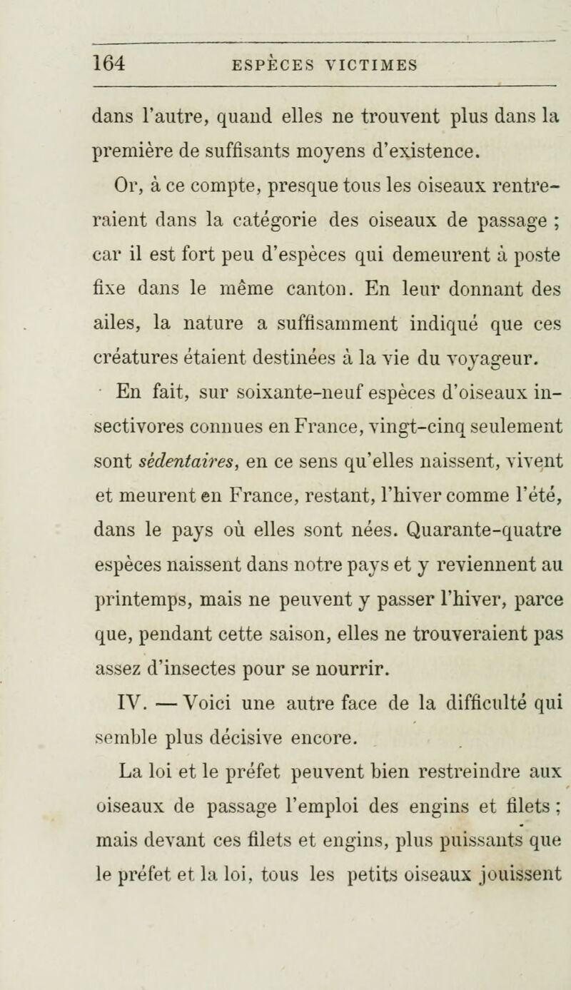 dans l'autre, quand elles ne trouvent plus dans la première de suffisants moyens d'existence. Or, à ce compte, presque tous les oiseaux rentre- raient dans la catégorie des oiseaux de passage ; car il est fort peu d'espèces qui demeurent à poste fixe dans le même canton. En leur donnant des ailes, la nature a suffisamment indiqué que ces créatures étaient destinées à la vie du voyageur. ■ En fait, sur soixante-neuf espèces d'oiseaux in- sectivores connues en France, vingt-cinq seulement sont sédentaires, en ce sens qu'elles naissent, vivent et meurent en France, restant, l'hiver comme l'été, dans le pays où elles sont nées. Quarante-quatre espèces naissent dans notre pays et y reviennent au printemps, mais ne peuvent y passer l'hiver, parce que, pendant cette saison, elles ne trouveraient pas assez d'insectes pour se nourrir. IV. — Voici une autre face de la difficulté qui semble plus décisive encore. La loi et le préfet peuvent bien restreindre aux oiseaux de passage l'emploi des engins et filets : mais devant ces filets et engins, plus puissants que le préfet et la loi, tous les petits oiseaux jouissent
