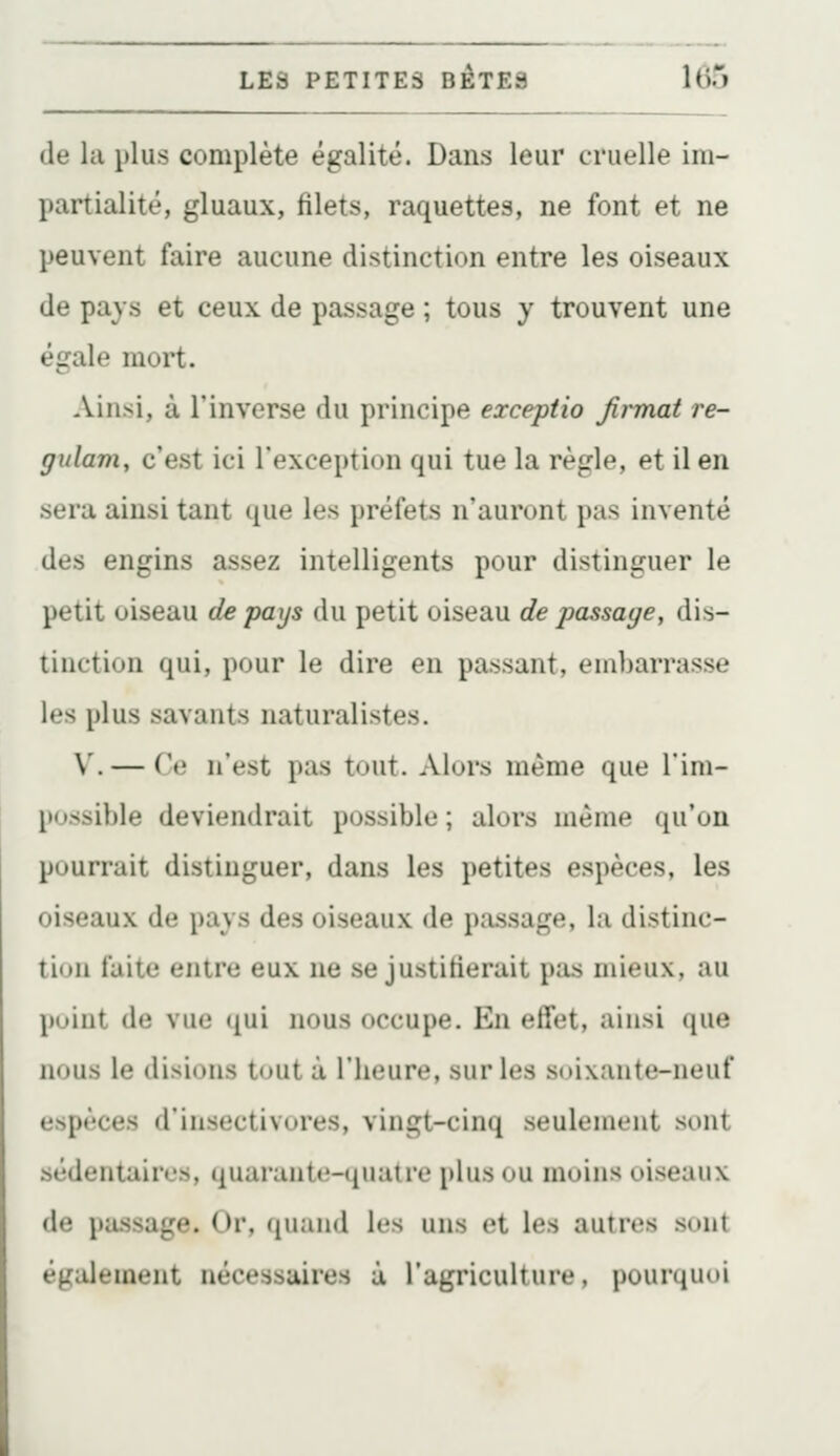 (le la plus complète égalité. Dans leur cruelle im- partialité, gluaux, filets, raquettes, ne font et ne peuvent faire aucune distinction entre les oiseaux de pays et ceux de passage ; tous y trouvent une égale mort. Ainsi, à l'inverse du principe exceptio Jirmat re- gulam, c'est ici l'exception qui tue la règle, et il en sera ainsi tant que les préfets n'auront pas inventé des engins assez intelligents pour distinguer le petit oiseau de pays du petit oiseau de passage, dis- tinction qui, pour le dire en passant, embarrasse les plus savants naturalistes. V. — Ce n'est pas tout. Alors même que l'im- possible deviendrait possible ; alors même qu'on pourrait distinguer, dans les petites espèces, les oiseaux de pays des oiseaux de passage, la distinc- tion faite entre eux ne se justifierait pas mieux, au poiut de vue <[\i'i nous occupe. En effet, ainsi que nous le disions tout à l'heure, sur les soixante-neuf espèces d'insectivores, vingt-cinq seulement sont sédentaires, quarante-quatre plus ou moins oiseaux de pa.ssage. Or, quand les uns et les autres sont également nécessaires à l'agriculture, pourquoi
