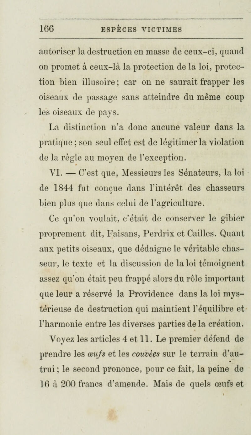 autoriser la destruction en masse de ceux-ci, quand on promet à ceux-là la protection de la loi, protec- tion bien illusoire ; car on ne saurait frapper les oiseaux de passage sans atteindre du même coup les oiseaux de pays. La distinction n'a donc aucune valeur dans la pratique ; son seul effet est de légitimer la violation de la règle au moyen de l'exception. YI. — C'est que, Messieurs les Sénateurs, la loi de 1844 fut conçue dans l'intérêt des chasseurs bien plus que dans celui de l'agriculture. Ce qu'on voulait, c'était de conserver le gibier proprement dit. Faisans, Perdrix et Cailles. Quant aux petits oiseaux, que dédaigne le véritable chas- seur, le texte et la discussion de la loi témoignent assez qu'on était peu frappé alors du rôle important que leur a réservé la Providence dans la loi mys- térieuse de destruction qui maintient l'équilibre et l'harmonie entre les diverses parties de la création. Voyez les articles 4 et 11. Le premier défend de prendre les œufs et les couvées sur le terrain d'au- trui ; le second prononce, pour ce fait, la peine de 16 à 200 francs d'amende. Mais de quels œufs et