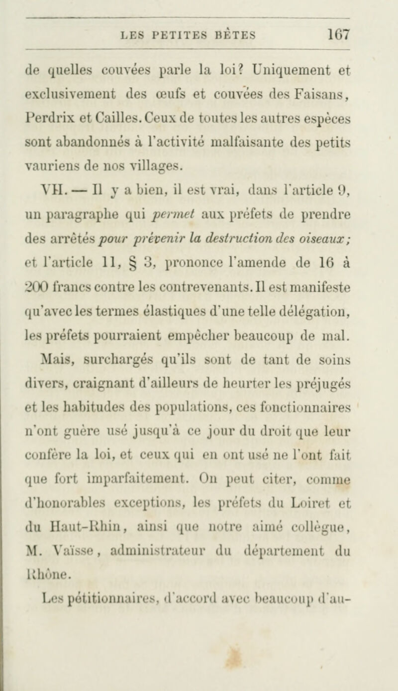 (le quelles couvées parle la loi? Uniquement et exclusivement des œufs et couvées des Faisans, Perdrix et Cailles. Ceux de toutes les autres espèces sont abandonnés à l'activité malfaisante des petits vauriens de nos villages. \U. — Il y a bien, il est vrai, dans l'article 9, un paragraphe qui permet aux préfets de prendre des arrêtés/?owr prévenir la destruction des oiseaux; et l'article 11, § 3, prononce l'amende de 16 à 200 francs contre les contrevenants. Il est manifeste qu'avec les termes élastiques d'une telle délégation, les préfets pourraient empêcher beaucoup de mal. Mais, surchargés qu'ils sont de tant de soins divers, craignant d'ailleurs de heurter les préjugés et les habitudes des populations, ces fonctionnaires n'ont guère usé jusqu'à ce jour du droit que leur confère la loi, et ceux (jui eu ont usé ne l'ont fait que fort imparfaitement. On peut citer, comme d'honorables exceptions, les préfets du Loiret et du Haut-Rhin, ainsi que notre aimé collègue, M. Vaïsse, administrateur du département du Uhône, Les pétitionnaires, d'accord avec beaucoup d'au-