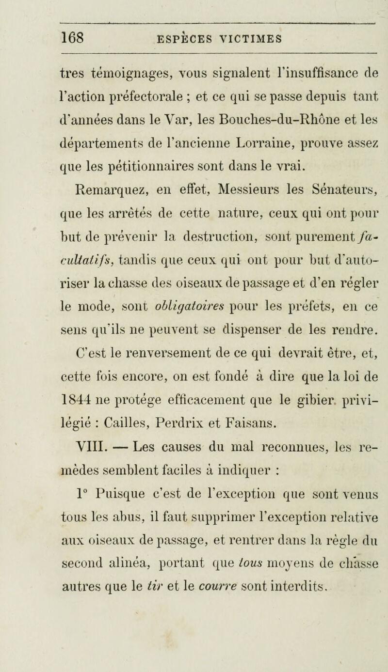 très témoignages, vous signalent l'insuffisance de l'action préfectorale ; et ce qui se passe depuis tant d'années dans le Var, les Bouches-du-Rhône et les départements de l'ancienne Lorraine, prouve assez que les pétitionnaires sont dans le vrai. Remarquez, en effet, Messieurs les Sénateurs, que les arrêtés de cette nature, ceux qui ont pour but de prévenir la destruction, sont purement/a- cultaiifs, tandis que ceux qui ont pour but d'auto- riser la chasse des oiseaux de passage et d'en régler le mode, sont obligatoires pour les préfets, en ce sens qu'ils ne peuvent se dispenser de les rendre. C'est le renversement de ce qui devrait être, et, cette fois encore, on est fondé à dire que la loi de 1844 ne protège efficacement que le gibier, privi- légié : Cailles, Perdrix et Faisans. VIII. — Les causes du mal reconnues, les re- mèdes semblent faciles à indiquer : 1° Puisque c'est de l'exception que sont venus tous les abus, il faut supprimer l'exception relative aux oiseaux de passage, et rentrer dans la règle du second alinéa, portant que lous moyens de chasse autres que le tir et le courre sont interdits.