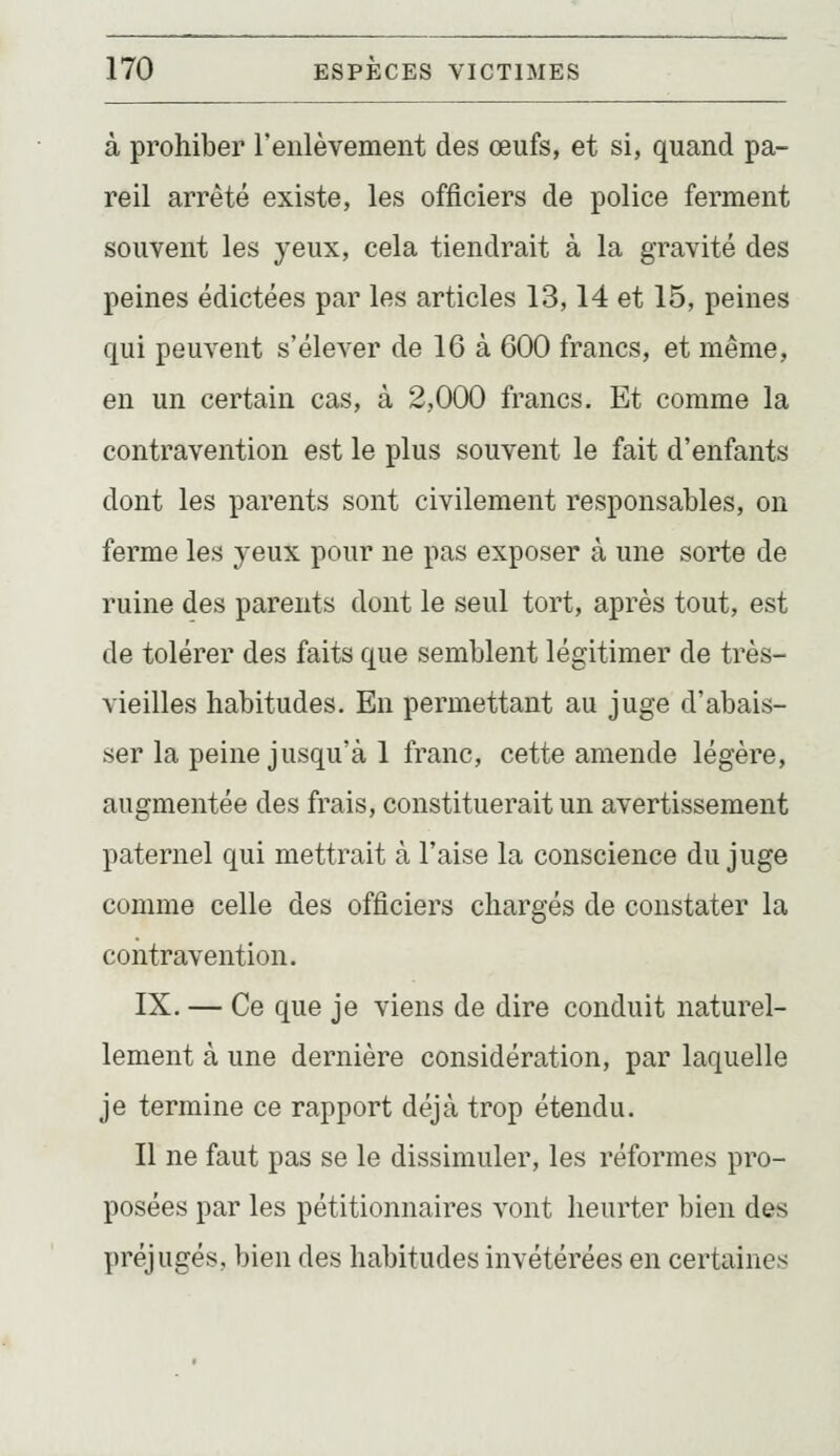 à prohiber reiilèvement des œufs, et si, quand pa- reil arrêté existe, les officiers de police ferment souvent les jeux, cela tiendrait à la gravité des peines édictées par les articles 13,14 et 15, peines qui peuvent s'élever de 16 à 600 francs, et même, en un certain cas, à 2,000 francs. Et comme la contravention est le plus souvent le fait d'enfants dont les parents sont civilement responsables, on ferme les yeux pour ne pas exposer à une sorte de ruine des parents dont le seul tort, après tout, est de tolérer des faits que semblent légitimer de très- vieilles habitudes. En permettant au juge d'abais- ser la peine jusqu'à 1 franc, cette amende légère, augmentée des frais, constituerait un avertissement paternel qui mettrait à l'aise la conscience du juge comme celle des officiers chargés de constater la contravention. IX. — Ce que je viens de dire conduit naturel- lement à une dernière considération, par laquelle je termine ce rapport déjà trop étendu. Il ne faut pas se le dissimuler, les réformes pro- posées par les pétitionnaires vont heurter bien des préjugés, bien des habitudes invétérées en certaines