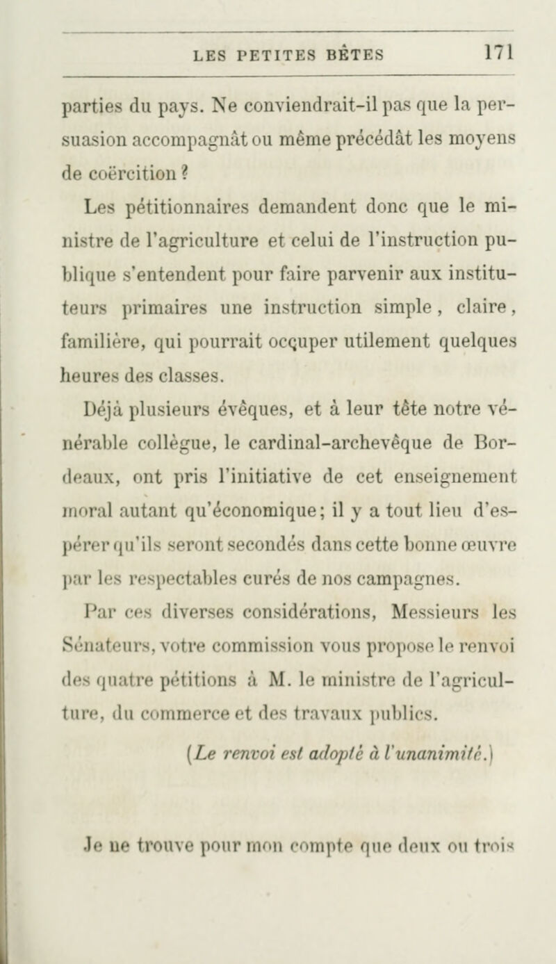 parties du pays. Ne conviendrait-il pas que la per- suasion accompagnât ou même précédât les moyens de coercition ? Les pétitionnaires demandent donc que le mi- nistre de l'agriculture et celui de l'instruction pu- blique s'entendent pour faire parvenir aux institu- teurs primaires une instruction simple, claire, familière, qui pourrait ocQuper utilement quelques heures des classes. Déjà plusieurs évêques, et à leur tête notre vé- nérable collègue, le cardinal-archevêque de Bor- deaux, ont pris l'initiative de cet enseignement moral autant qu'économique ; il y a tout lieu d'es- pérer qu'ils seront secondés dans cette bonne œuvre par les respectables curés de nos campagnes. Par ces diverses considérations. Messieurs les Sénateurs, votre commission vous propose le renvoi des quatre pétitions à M. le ministre de l'agricul- ture, du commerce et des travaux publics. [Le renvoi est adopté à l'unanimité.) Jo ne trouve pour mon compte que doux on ti-oi><