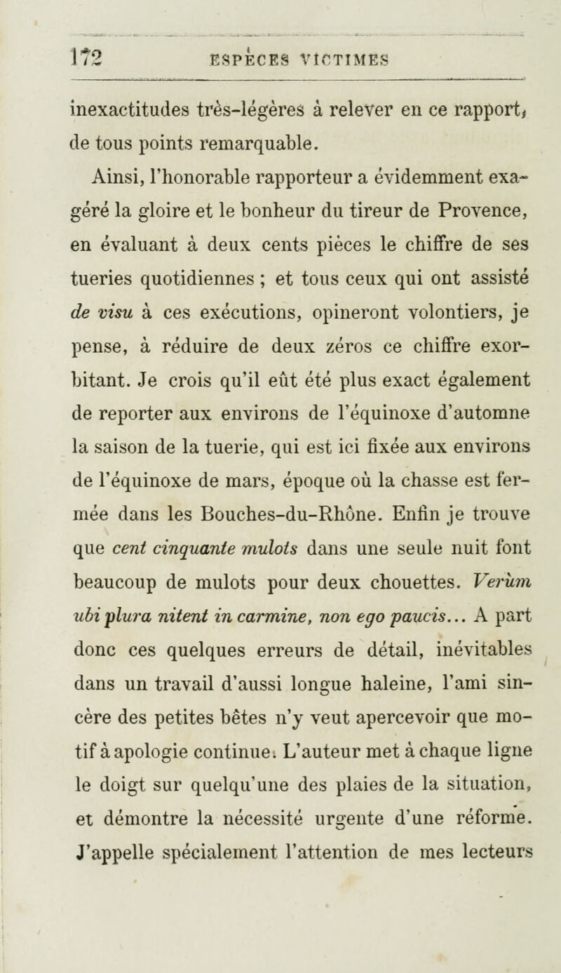 inexactitudes très-légères à relever en ce rapport, de tous points remarquable. Ainsi, l'honorable rapporteur a évidemment exa- géré la gloire et le bonheur du tireur de Provence, en évaluant à deux cents pièces le chiffre de ses tueries quotidiennes ; et tous ceux qui ont assisté de visu à ces exécutions, opineront volontiers, je pense, à réduire de deux zéros ce chiffre exor- bitant. Je crois qu'il eût été plus exact également de reporter aux environs de l'équinoxe d'automne la saison de la tuerie, qui est ici fixée aux environs de l'équinoxe de mars, époque où la chasse est fer- mée dans les Bouches-du-Rhône. Enfin je trouve que cent cinquante mulots dans une seule nuit font beaucoup de mulots pour deux chouettes. Verùm zibipluj-a nitent in carminé, non ego paucis... A part donc ces quelques erreurs de détail, inévitables dans un travail d'aussi longue haleine, l'ami sin- cère des petites bêtes n'y veut apercevoir que mo- tif à apologie continue; L'auteur met à chaque ligne le doigt sur quelqu'une des plaies de la situation, et démontre la nécessité urgente d'une réforme. J'appelle spécialement l'attention de mes lecteurs