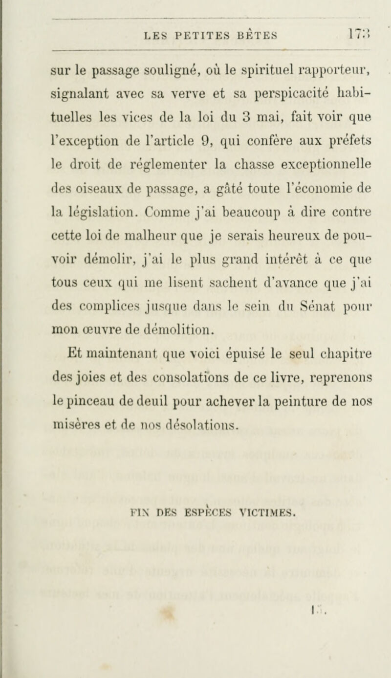 sur le passage souligné, où le spirituel rapporteiir, signalant avec sa verve et sa perspicacité habi- tuelles les vices de la loi du 3 mai, fait voir que l'exception de l'article 9, qui confère aux préfets le droit de réglementer la chasse exceptionnelle des oiseaux de passage, a gâté toute l'économie de la législation. Comme j'ai beaucoup à dire contre cette loi de malheur que je serais heureux de pou- voir démolir, j'ai le plus grand intérêt à ce que tous ceux qui me lisent sachent d'avance que j'ai des complices jusque dans le sein du Sénat pour mon œuvre de démolition. Et maintenant que voici épuisé le seul chapitre des joies et des consolations de ce livre, reprenons le pinceau de deuil pour achever la peinture de nos misères et de nos désolations. FIN DKS ESPKCKS VICTIMRS.