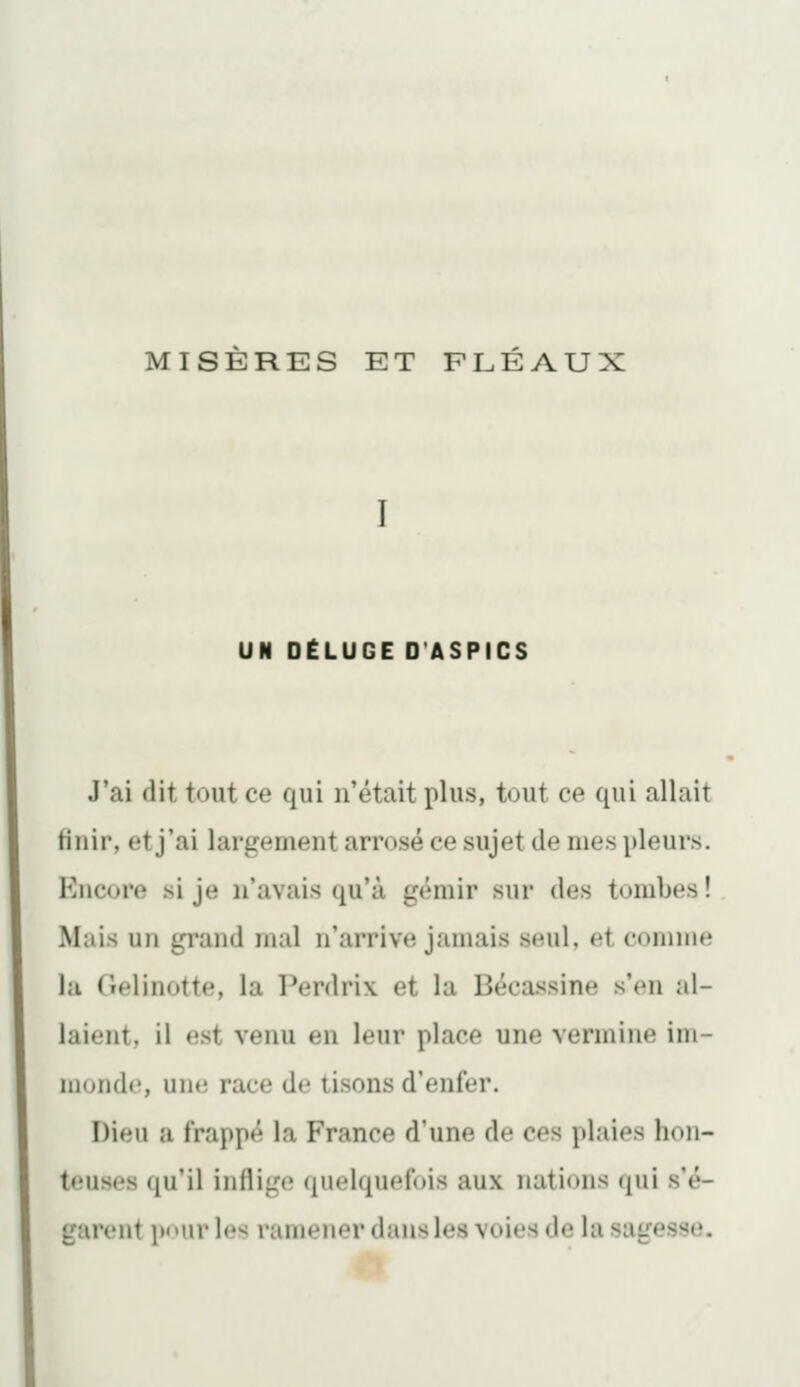 MISERES ET FLÉAUX UN DËLUGE D'ASPICS J'ai dit tout ce qui n'était plus, tout ce qui allait finir, et j'ai largement arrosé ce sujet de mes pleurs. Encore si je n'avais qu'à gémir sur des tombes ! Mais un grand mal n'arrive jamais seul, et comme la (lelinotte, la Perdrix et la Bécassine s'en al- laient, il est venu en leur place une vermine im- monde, une race de tisons d'enfer. Dieu a frappé la France d'une de ces plaies hon- teuses qu'il inflige quelquefois aux nations qui s'é- garent itnurles ramener dans les voies de la sagesse.