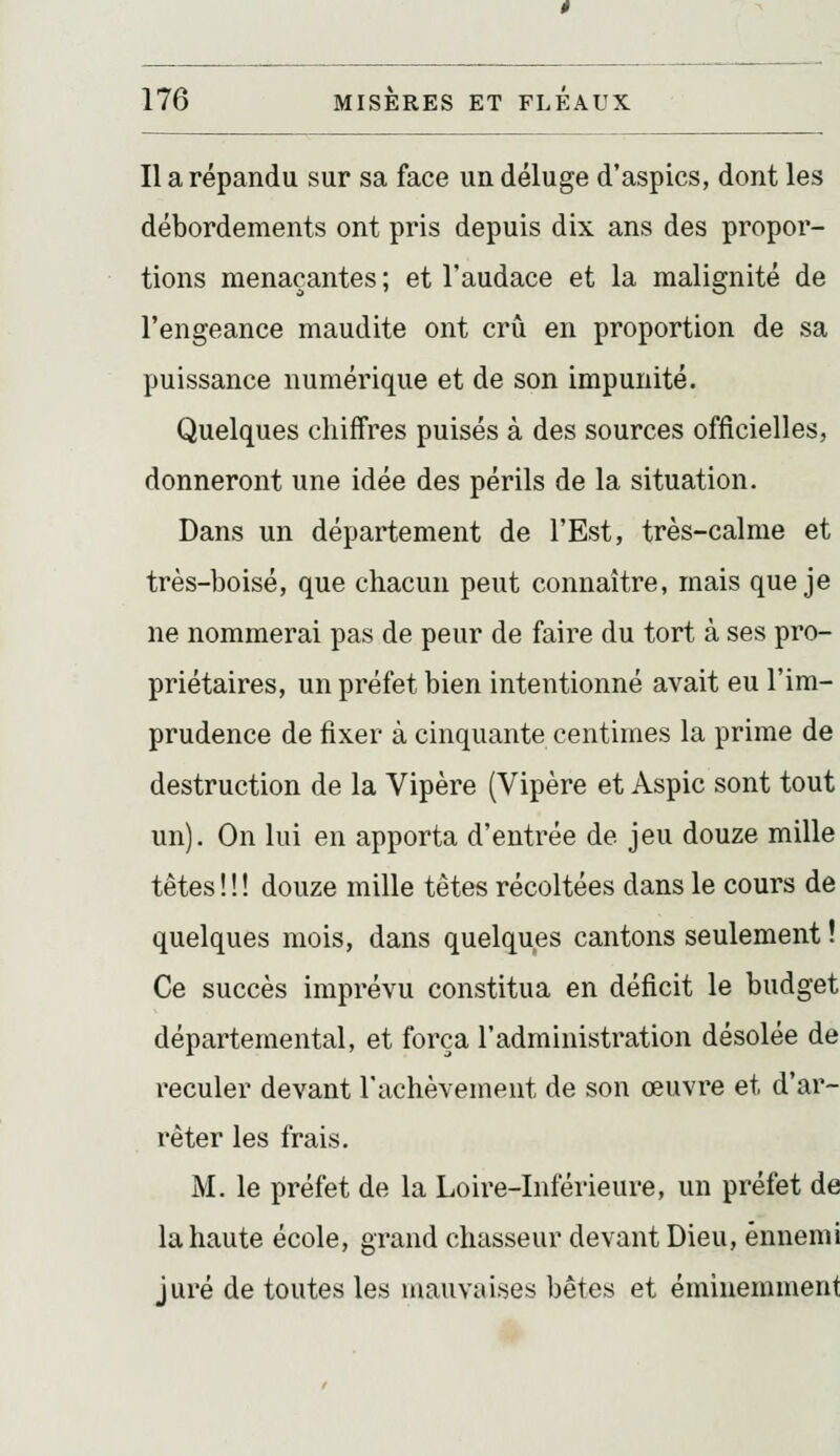 Il a répandu sur sa face un déluge d'aspics, dont les débordements ont pris depuis dix ans des propor- tions menaçantes ; et l'audace et la malignité de l'engeance maudite ont crû en proportion de sa puissance numérique et de son impunité. Quelques chiffres puisés à des sources officielles, donneront une idée des périls de la situation. Dans un département de l'Est, très-calme et très-boisé, que chacun peut connaître, mais que je ne nommerai pas de peur de faire du tort à ses pro- priétaires, un préfet bien intentionné avait eu l'im- prudence de fixer à cinquante centimes la prime de destruction de la Vipère (Vipère et Aspic sont tout un). On lui en apporta d'entrée de jeu douze mille têtes ! ! ! douze mille têtes récoltées dans le cours de quelques mois, dans quelques cantons seulement ! Ce succès imprévu constitua en déficit le budget départemental, et força l'administration désolée de reculer devant l'achèvement de son œuvre et d'ar- rêter les frais. M. le préfet de la Loire-Inférieure, un préfet de la haute école, grand chasseur devant Dieu, ennemi juré de toutes les mauvaises bêtes et éminemment