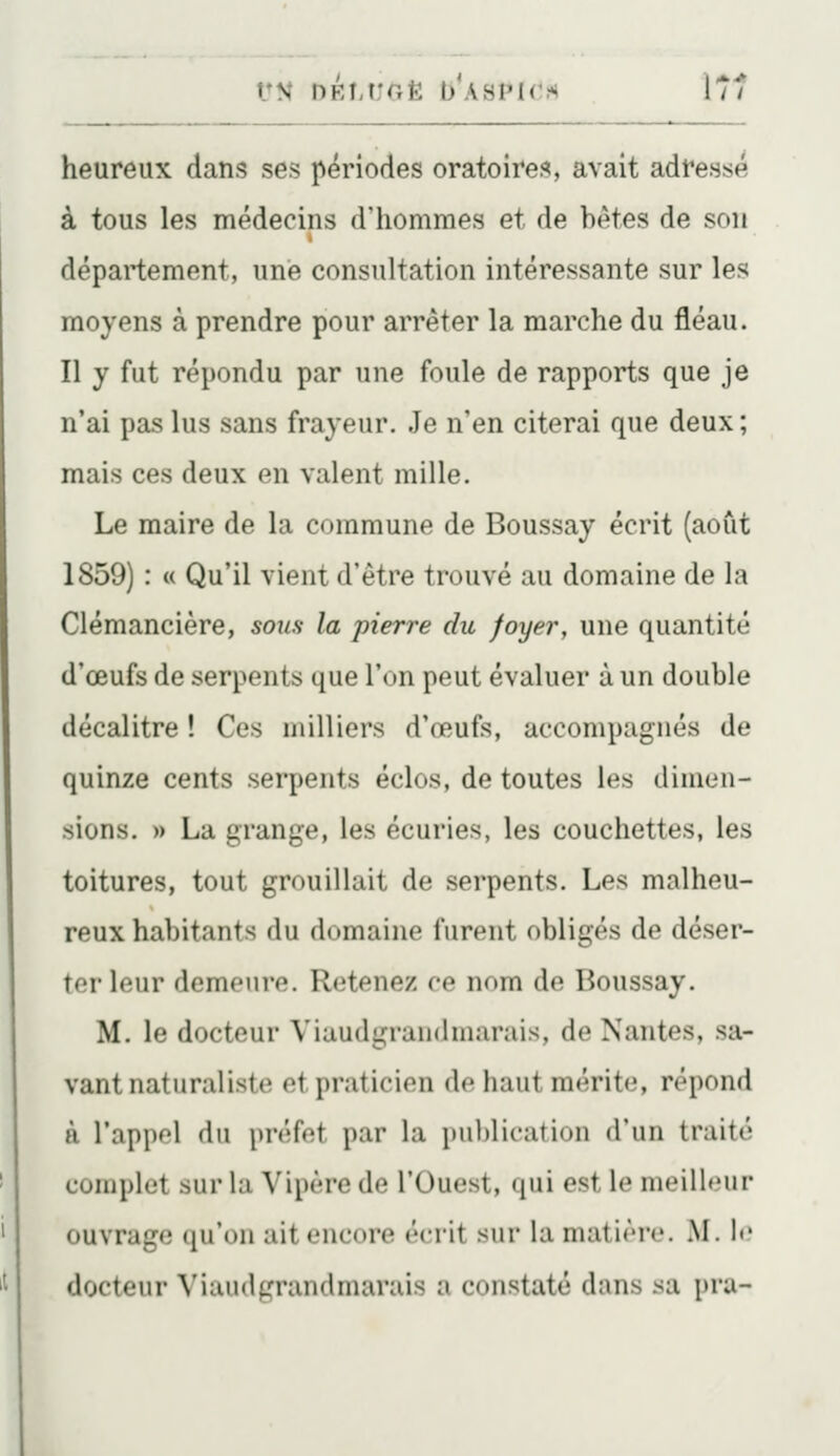 UN DÉÎ.UGÈ b'ASPK^;** 171 heureux dans ses périodes oratoire??, avait adressé à tous les médecins d'hommes et de bêtes de son département, une consultation intéressante sur les moyens à prendre pour arrêter la marche du fléau. Il y fut répondu par une foule de rapports que je n'ai pas lus sans frayeur. Je n'en citerai que deux; mais ces deux en valent mille. Le maire de la commune de Boussay écrit (août 1859) : « Qu'il vient d'être trouvé au domaine de la Clémancière, sons la pierre du foyer, une quantité d'œufs de serpents que l'on peut évaluer à un double décalitre ! Ces milliers d'œufs, accompagnés de quinze cents serpents éclos, de toutes les dimen- sions. » La grange, les écuries, les couchettes, les toitures, tout grouillait de serpents. Les malheu- reux habitants du domaine furent obligés de déser- ter leur demeure. Retenez ce nom de Boussay. M. le docteur Viaudgrandmarais, de Nantes, sa- vant naturaliste et praticien de haut mérite, répond à l'appel du pnîfot par la publication (riiii traité complet sur la Vipère de l'Ouest, qui est le meilleur ouvrage qu'on ait encore écrit sur la matière. M. le docteur Viaudgrandmarais a constaté dans sa pra-