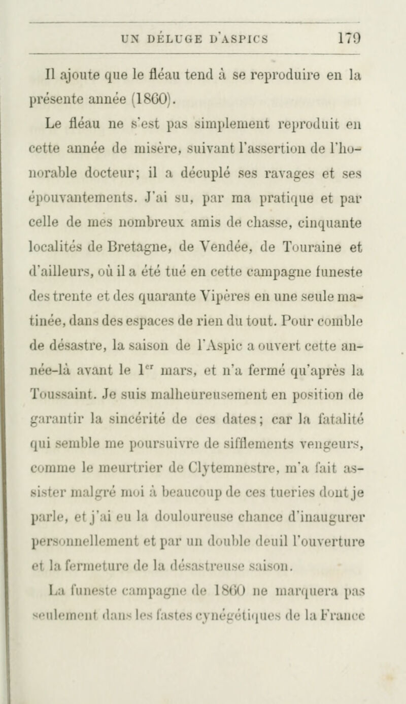 Il ajoute que le fléau tend à se reproduire en la présente année (1860). Le fléau ne s'est pas simplement reproduit en cette année de misère, suivant l'assertion de IIkj- norable docteur; il a décuplé ses ravages et ses épouvantements. J'ai su, par ma pratique et par celle de mes nombreux amis de chasse, cinquante localités de Bretagne, de Vendée, de Tuuraine et d'ailleurs, où il a été tué en cette campagne funeste des trente et des quarante Vipères en une seule ma- tinée, dans des espaces de rien du tout. Pour comble de désastre, la saison de l'Aspic a ouvert cette an- née-là avant le 1 mars, et n'a fermé qu'après la Toussaint. Je suis malheureusement en position de garantir la sincérité de ces dates ; car la fatalité qui semble me poursuivre de sifflements vengeurs, comme le meurtrier de Clytemnestre, m'a fait as- sister malgré moi à beaucoup de ces tueries dont je parle, et j'ai eu la douloureuse chance d'inaugurer personnellement et par un douljle deuil l'ouverture et la fermeture de la désastreuse saison. La funeste campagjio de \SG() ne maniiuna p;is ^•'idf'mr'iit (l:uis les Castes cynégétiques de la Franco