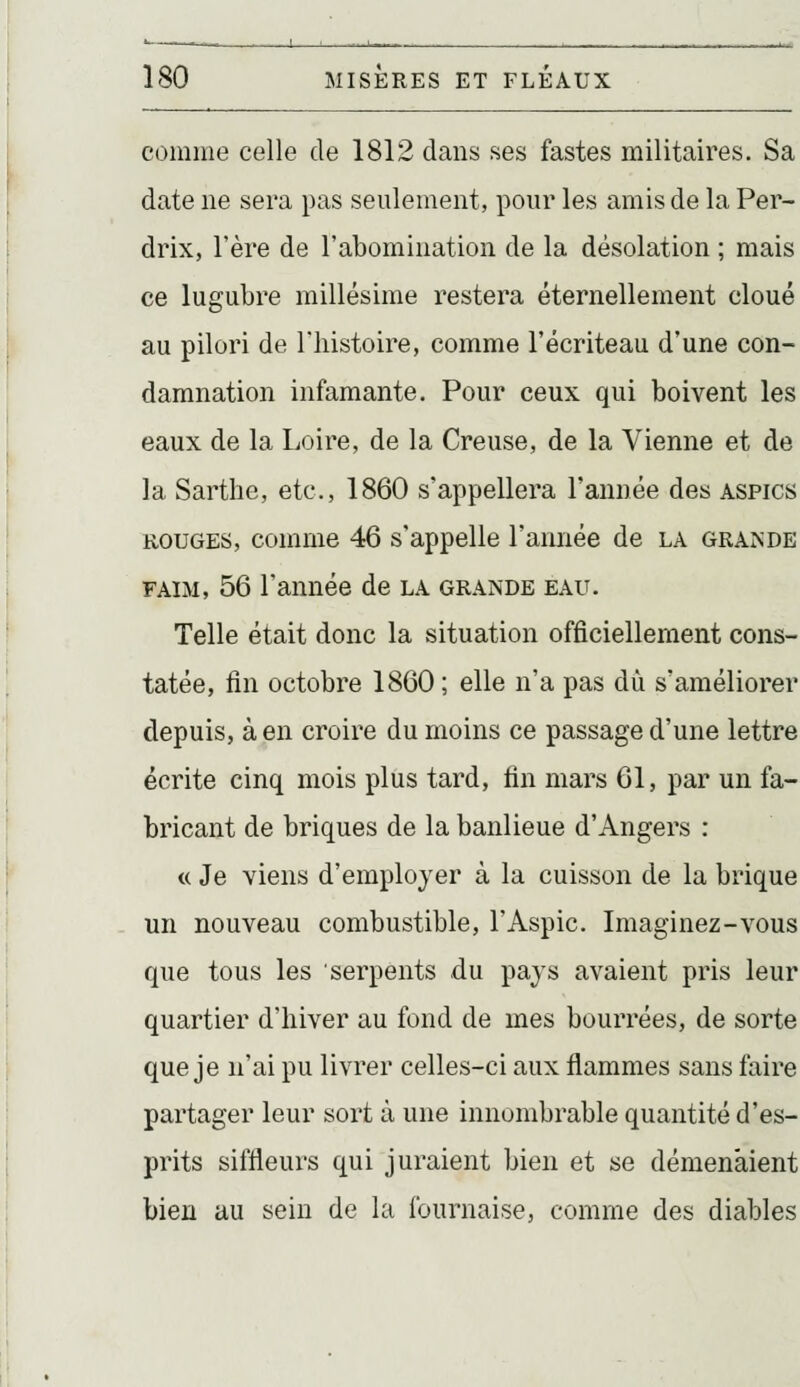 comme celle de 1812 dans ses fastes militaires. Sa date ne sera pas seulement, pour les amis de la Per- drix, l'ère de l'abomination de la désolation ; mais ce lugubre millésime restera éternellement cloué au pilori de l'histoire, comme l'écriteau d'une con- damnation infamante. Pour ceux qui boivent les eaux de la Loire, de la Creuse, de la Vienne et de la Sarthe, etc., 1860 s'appellera l'année des aspics ROUGES, comme 46 s'appelle l'année de la GRA^'DE FAIM, 56 l'année de la grande eau. Telle était donc la situation officiellement cons- tatée, fin octobre 1860 ; elle n'a pas dû s'améliorer depuis, à en croire du moins ce passage d'une lettre écrite cinq mois plus tard, fin mars 61, par un fa- bricant de briques de la banlieue d'Angers : « Je viens d'employer à la cuisson de la brique un nouveau combustible, l'Aspic. Imaginez-vous que tous les serpents du pays avaient pris leur quartier d'hiver au fond de mes bourrées, de sorte que je n'ai pu livrer celles-ci aux flammes sans faire partager leur sort à une innombrable quantité d'es- prits siffleurs qui juraient bien et se démenaient bien au sein de la fournaise, comme des diables