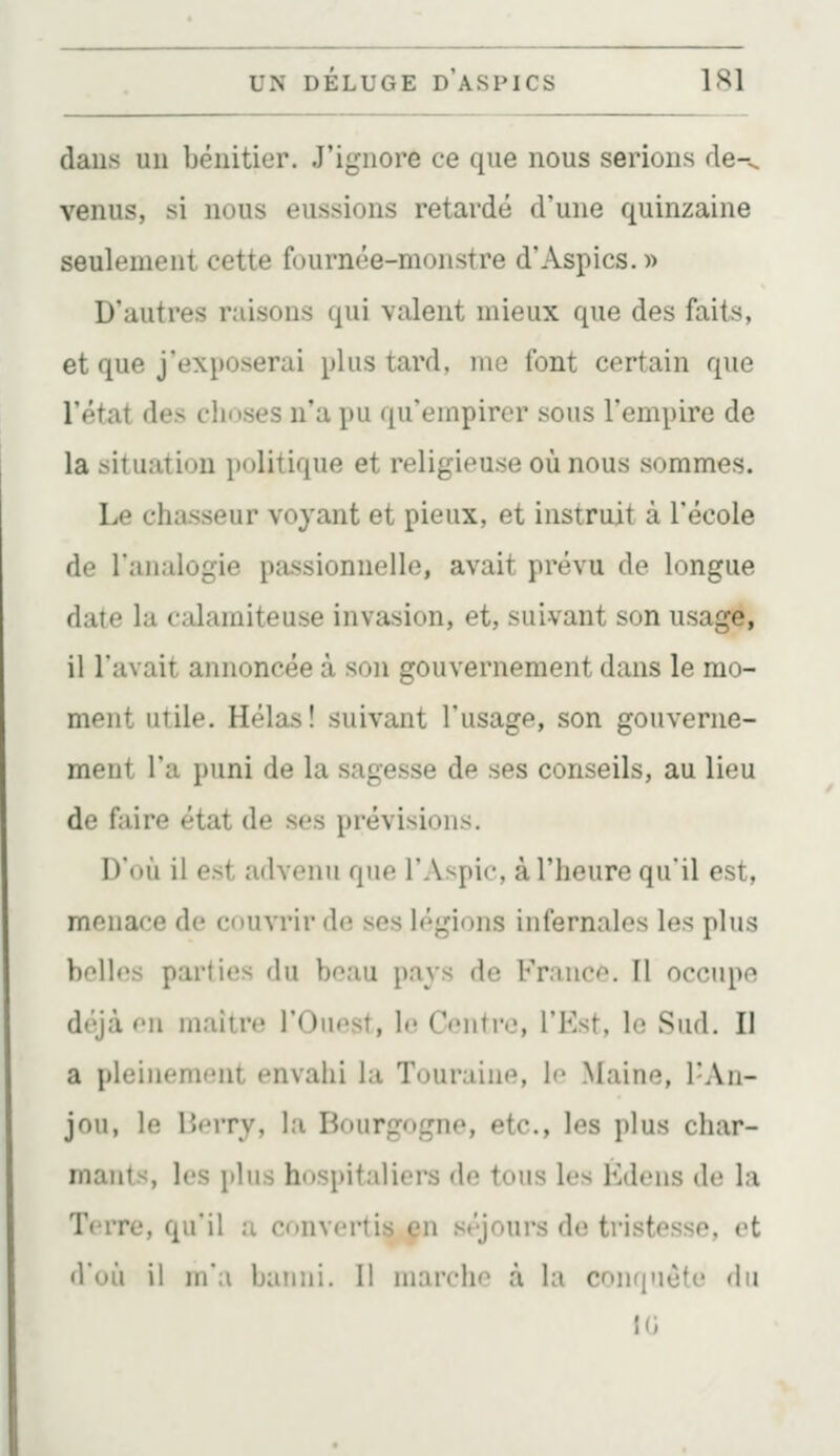 daus uu bénitier. J'ignore ce que nous serions de-^ venus, si nous eussions retardé d'une quinzaine seulement cette fournée-monstre d'Aspics. » D'autres raisons qui valent mieux que des faits, et que j'exposerai plus tard, me font certain que l'état des clioses n'a pu qu'empirer sous l'empire de la situation politique et religieuse où nous sommes. Le chasseur voyant et pieux, et instruit à l'école de l'analogie passionnelle, avait prévu de longue date la calamiteuse invasion, et, suivant son usage, il l'avait annoncée à son gouvernement dans le mo- ment utile. Hélas! suivant l'usage, son gouverne- ment l'a puni de la sagesse de ses conseils, au lieu de faire état de ses prévisions. D'où il est advenu que l'Aspic, à l'heure qu'il est, menace de couvrir de ses légions infernales les plus belles parties du beau pavs de Franco. Il occupe déjà r'ii maître l'Ouest, le Centre, l'Est, le Sud. Il a pleinement envahi la Touraine, le Maine, l'An- jou, le r><MTv, la Bourgogne, etc., les plus char- mants, les plus hospitaliers de tous les Édens dt; la Terre, qu'il a convertis çn séjours de tristesse, et d'où il m'a banni. Il niarchf à la con(|Mèfe du