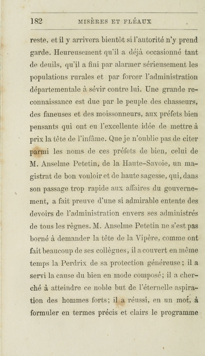 reste, et il y arrivera bientôt si l'autorité n'y prend garde. Heureusement qu'il a déjà occasionné tant de deuils, qu'il a fini par alarmer sérieusement les populations rurales et par forcer l'administration départementale à sévir contre lui. Une grande re- connaissance est due par le peuple des chasseurs, des faneuses et des moissonneurs, aux préfets bien pensants qui ont eu l'excellente idée de mettre à prix la tête de l'infâme. Que je n'oublie pas de citer parmi les noms de ces préfets de bien, celui de M. Anselme Petetin, de la Haute-Savoie, un ma- gistrat de bon vouloir et de haute sagesse, qui, dans son passage trop rapide aux affaires du gouverne- ment, a fait preuve d'une si admirable entente des devoirs de l'administration envers ses administrés de tous les règnes. M. Anselme Petetin ne s'est pas borné à demander la tête de la Vipère, comme ont fait beaucoup de ses collègues, il a couvert en même temps la Perdrix de sa protection généreuse ; il a servi la cause du bien en mode composé; il a cher- ché à atteindre ce noble but de l'éternelle aspira- tion des hommes forts; il a réussi, en un mot, à formuler en termes précis et clairs le programme
