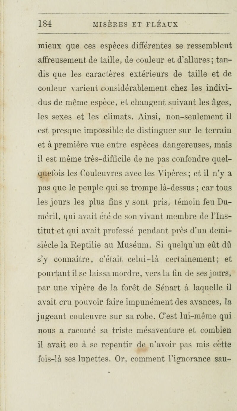 mieux que ces espèces différentes se ressemblent affreusement de taille, de couleur et d'allures; tan- dis que les caractères extérieurs de taille et de couleur varient considérablement chez les indivi- dus de même espèce, et changent suivant les âges, les sexes et les climats. Ainsi, non-seulement il est presque impossible de distinguer sur le terrain et à première vue entre espèces dangereuses, mais il est même très-difficile de ne pas confondre quel- quefois les Couleu\Tes avec les Vipères ; et il n'y a pas que le peuple qui se trompe là-dessus ; car tous les jours les plus fins y sont pris, témoin feu Du- méril, qui avait été de son vivant membre de l'Ins- titut et qui avait professé pendant près d'un demi- siècle la Reptilie au Muséum. Si quelqu'un eût dû s'y connaître, c'était celui-là certainement; et pourtant il se laissa mordre, vers la fin de ses jours, par une vipère de la forêt de Sénart à laquelle il avait cru pouvoir faire impunément des avances, la jugeant couleuvre sur sa robe. C'est lui-même qui nous a raconté sa triste mésaventure et combien il avait eu à se repentir de n'avoir pas mis cette fois-là ses lunettes. Or, comment l'ignorance sau-