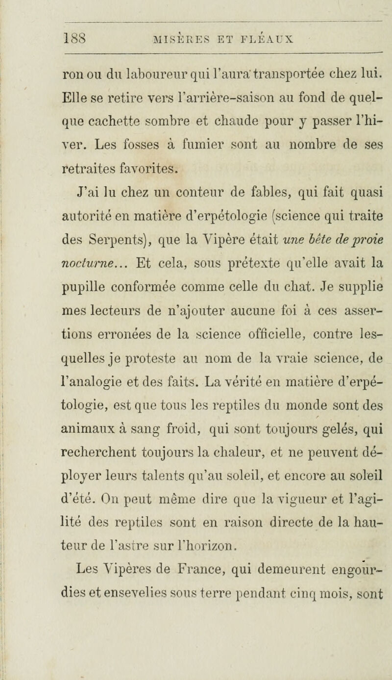 ronou du laboureur qui l'aura transportée chez lui. Elle se retire vers l'arrière-saison au fond de quel- que cachette sombre et chaude pour y passer l'hi- ver. Les fosses à fumier sont au nombre de ses retraites favorites. J'ai lu chez un conteur de fables, qui fait quasi autorité en matière d'erpétologie (science qui traite des Serpents), que la Vipère était une bête de proie nocturne... Et cela, sous prétexte qu'elle avait la pupille conformée comme celle du chat. Je supplie mes lecteurs de n'ajouter aucune foi à ces asser- tions erronées de la science officielle, contre les- quelles je proteste au nom de la vraie science, de l'analogie et des faits. La vérité en matière d'erpé- tologie, est que tous les reptiles du monde sont des animaux à sang froid, qui sont toujours gelés, qui recherchent toujours la chaleur, et ne peuvent dé- ployer leurs talents qu'au soleil, et encore au soleil d'été. On peut même dire que la vigueur et l'agi- lité des reptiles sont en raison directe de la hau- teur de l'astre sur l'horizon. Les Vipères de France, qui demeurent engour- dies et ensevelies sous terre pendant cinq mois, sont