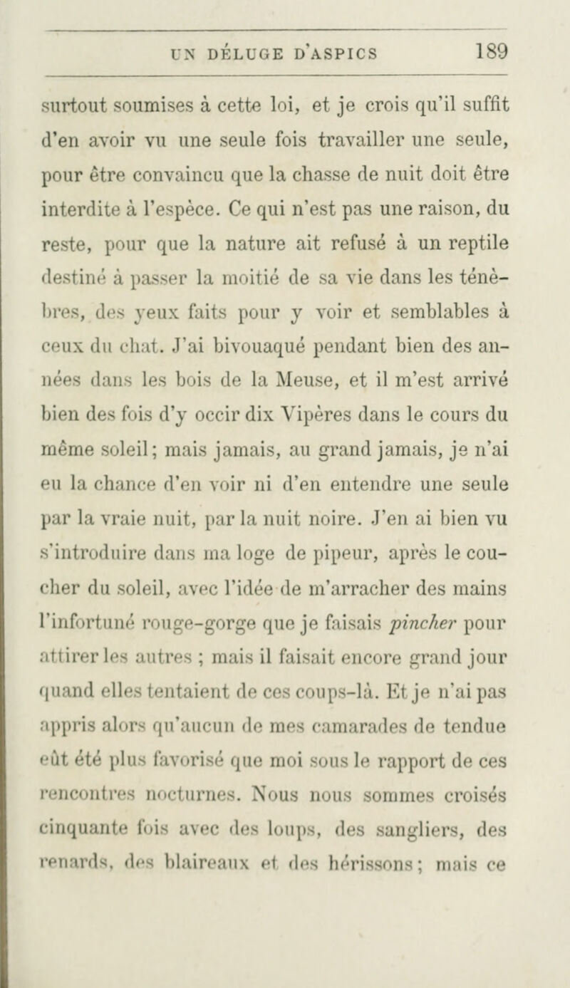 surtout soumises à cette loi, et je crois qu'il suffît d'en avoir vu une seule fois travailler une seule, pour être convaincu que la chasse de nuit doit être interdite à l'espèce. Ce qui n'est pas une raison, du reste, pour que la nature ait refusé à un reptile destiné à paisser la moitié de sa vie dans les ténè- bres, des yeux faits pour y voir et semblables à ceux du chat. J'ai bivouaqué pendant bien des an- nées dans les bois de la Meuse, et il m'est arrivé bien des fois d'y occir dix Vipères dans le cours du même soleil; mais jamais, au grand jamais, je n'ai eu la chance d'en voir ni d'en entendre une seule par la vraie nuit, par la nuit noire. J'en ai bien vu s'introduire dans ma loge de pipeur, après le cou- cher du soleil, avec l'idée de m'arracher des mains l'infortuné rouge-gorge que je faisais pincher pour attirer les autres ; mais il faisait encore grand jour quand elles tentaient de ces coups-là. Et je n'ai pas appris alors qu'aucun de mes camarades de tendue eût été plus favorisé que moi sous le rapport de ces rencontres nocturnes. Nous nous sommes croisés cinquante fois avec des loups, des sangliers, des iPîiards, des blaireaux et des hérissons ; mais ce