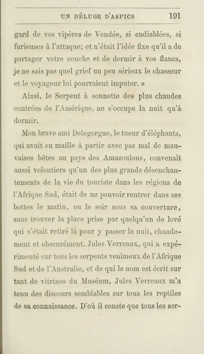 gard de vos vipères de Vendée, si endiablées, si furieuses à l'attaque; et n'était l'idée fixe qu'il a de partager votre couche et de dormir à vos flancs, je ne sais pas quel grief un peu sérieux le chasseur et le voyageur lui pourraient imputer. » Ainsi, le Serpent à sonnette des plus chaudes contrées de l'Amérique, ne s'occupe la nuit qu'à dormir. Mon brave ami Delegorgue, le tueur d'éléphants, qui avait eu maille à partir avec pas mal de mau- vaises bêtes au pays des Amazoulous, convenait aussi volontiers qu'un des plus grands désenchan- tements de la vie du touriste dans les régions de l'Afrique Sud, était de ne pouvoir rentrer dans ses bottes le matin, ou le soir sous sa couverture, sans trouver la place prise par quelqu'un de lové qui s'était retiré là pour y passer la nuit, chaude- ment et obscurément. Jules Verreaux, qui a expé- rimenté sur tous les serpents venimeux de l'Afrique Sud et de l'Australie, et de qui le nom est écrit sur tant de vitrines du Muséum, Jules Verreaux m'a tenu des discours semblables sur tous les reptiles de sa connaissance. D'où il conste que tous les ser-