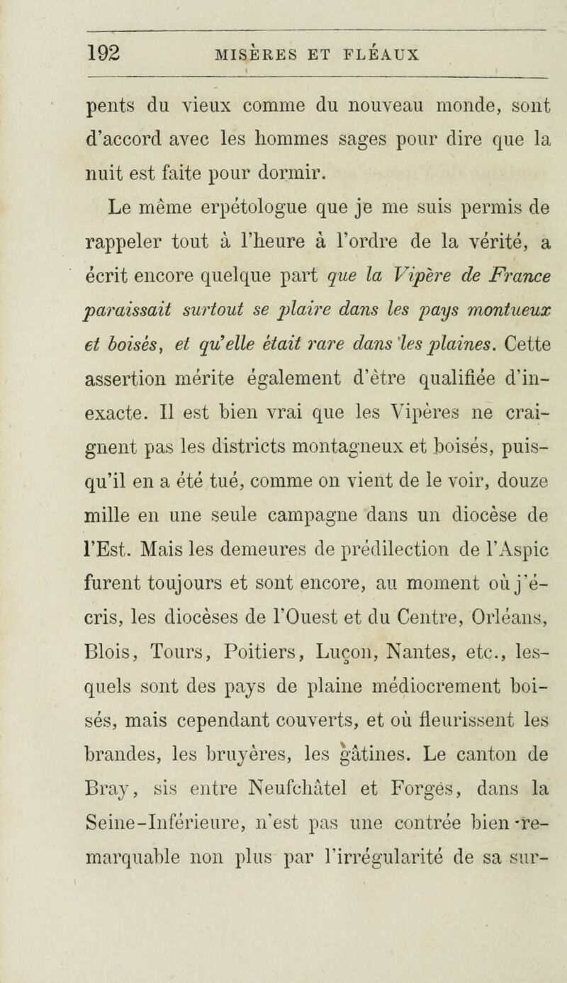 pents du vieux comme du nouveau monde, sont d'accord avec les hommes sages pour dire que la nuit est faite pour dormir. Le même erpétologue que je me suis permis de rappeler tout à l'heure à l'ordre de la vérité, a écrit encore quelque part que la Vipère de France paraissait surtout se plaire dans les pays montueux et boisés, et qu^elle était rare dans'les plaines. Cette assertion mérite également d'être qualifiée d'in- exacte. Il est bien vrai que les Vipères ne crai- gnent pas les districts montagneux et hoisés, puis- qu'il en a été tué, comme on vient de le voir, douze mille en une seule campagne dans un diocèse de l'Est. Mais les demeures de prédilection de l'Aspic furent toujours et sont encore, au moment où j'é- cris, les diocèses de l'Ouest et du Centre, Orléans, Blois, Tours, Poitiers, Luçon, Nantes, etc., les- quels sont des pays de plaine médiocrement boi- sés, mais cependant couverts, et où fleurissent les brandes, les bruyères, les gâtines. Le canton de Bray, sis entre Neufchâtel et Forgés, dans la Seine-Inférieure, n'est pas une contrée bien -re- marquable non plus par l'irrégularité de sa sur-