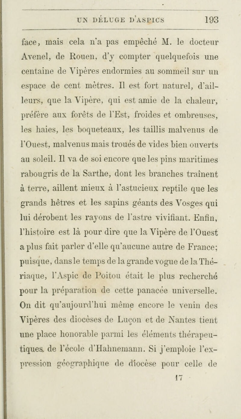 face, mais cela na pas empêché M. le docteur Avenel, de Rouen, d'y compter quelquefois une centaine de Vipères endormies au sommeil sur un espace de cent mètres. Il est fort naturel, d'ail- leurs, que la Vipère, qui est amie de la chaleur, préfère aux forêts de l'Est, froides et ombreuses, les haies, les boqueteaux, les taillis malvenus de l'Ouest, malvenus mais troués de vides bien ouverts au soleil. Il va de soi encore que les pins maritimes rabougris de la Sarthe, dont les branches traînent à terre, aillent mieux à l'astucieux reptile que les grands hêtres et les sapins géants des Vosges qui lui dérobent les rayons de Tastre vivifiant. Enfin, l'histoire est là pour dire que la Vipère de l'Ouest a plus fait parler d'elle qu'aucune autre de France; puisque, dans le temps de la grande vogue delà Thé- riaque, l'Aspic de Poitou était le plus recherché pour la préparation de cette panacée universelle. On dit qu'aujourd'hui même encore le venin des Vipères des diocèses de Luçon et de Nantes tient une place honorable parmi les éléments thérapeu- tiques, de l'école d'Hahnemann. Si j'emploie l'ex- pression géographique de diocèse pour celle de